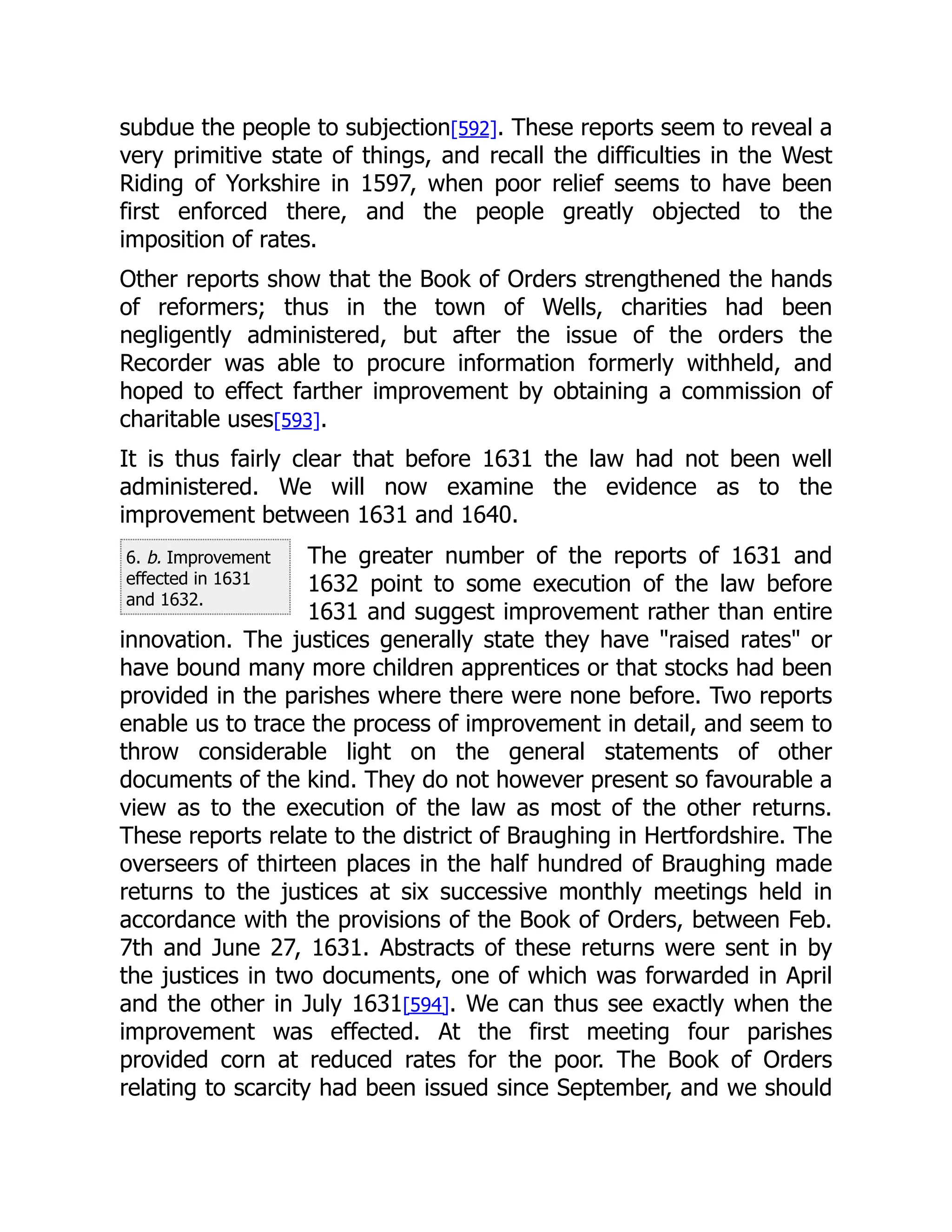 6. b. Improvement
effected in 1631
and 1632.
subdue the people to subjection[592]. These reports seem to reveal a
very primitive state of things, and recall the difficulties in the West
Riding of Yorkshire in 1597, when poor relief seems to have been
first enforced there, and the people greatly objected to the
imposition of rates.
Other reports show that the Book of Orders strengthened the hands
of reformers; thus in the town of Wells, charities had been
negligently administered, but after the issue of the orders the
Recorder was able to procure information formerly withheld, and
hoped to effect farther improvement by obtaining a commission of
charitable uses[593].
It is thus fairly clear that before 1631 the law had not been well
administered. We will now examine the evidence as to the
improvement between 1631 and 1640.
The greater number of the reports of 1631 and
1632 point to some execution of the law before
1631 and suggest improvement rather than entire
innovation. The justices generally state they have "raised rates" or
have bound many more children apprentices or that stocks had been
provided in the parishes where there were none before. Two reports
enable us to trace the process of improvement in detail, and seem to
throw considerable light on the general statements of other
documents of the kind. They do not however present so favourable a
view as to the execution of the law as most of the other returns.
These reports relate to the district of Braughing in Hertfordshire. The
overseers of thirteen places in the half hundred of Braughing made
returns to the justices at six successive monthly meetings held in
accordance with the provisions of the Book of Orders, between Feb.
7th and June 27, 1631. Abstracts of these returns were sent in by
the justices in two documents, one of which was forwarded in April
and the other in July 1631[594]. We can thus see exactly when the
improvement was effected. At the first meeting four parishes
provided corn at reduced rates for the poor. The Book of Orders
relating to scarcity had been issued since September, and we should
 
