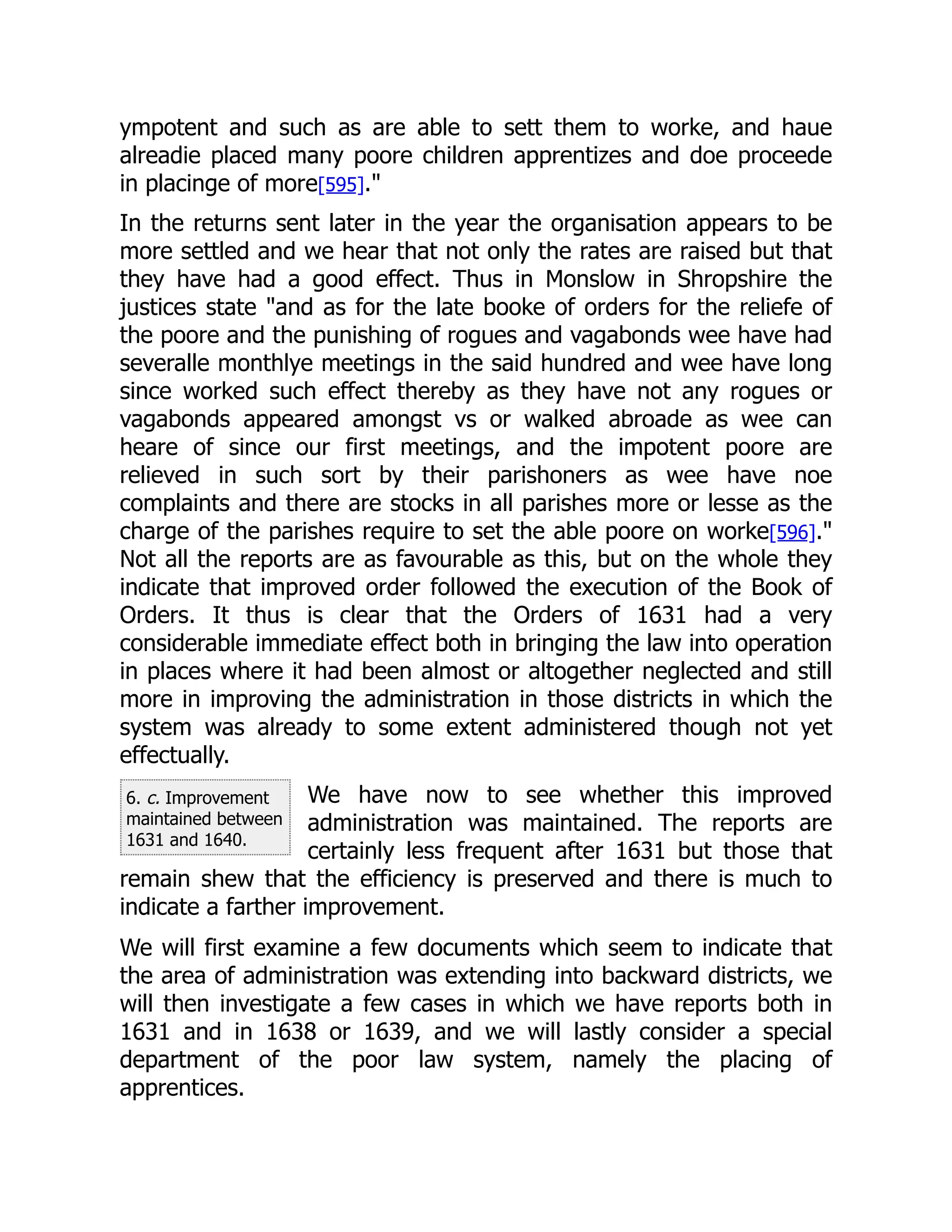 6. c. Improvement
maintained between
1631 and 1640.
ympotent and such as are able to sett them to worke, and haue
alreadie placed many poore children apprentizes and doe proceede
in placinge of more[595]."
In the returns sent later in the year the organisation appears to be
more settled and we hear that not only the rates are raised but that
they have had a good effect. Thus in Monslow in Shropshire the
justices state "and as for the late booke of orders for the reliefe of
the poore and the punishing of rogues and vagabonds wee have had
severalle monthlye meetings in the said hundred and wee have long
since worked such effect thereby as they have not any rogues or
vagabonds appeared amongst vs or walked abroade as wee can
heare of since our first meetings, and the impotent poore are
relieved in such sort by their parishoners as wee have noe
complaints and there are stocks in all parishes more or lesse as the
charge of the parishes require to set the able poore on worke[596]."
Not all the reports are as favourable as this, but on the whole they
indicate that improved order followed the execution of the Book of
Orders. It thus is clear that the Orders of 1631 had a very
considerable immediate effect both in bringing the law into operation
in places where it had been almost or altogether neglected and still
more in improving the administration in those districts in which the
system was already to some extent administered though not yet
effectually.
We have now to see whether this improved
administration was maintained. The reports are
certainly less frequent after 1631 but those that
remain shew that the efficiency is preserved and there is much to
indicate a farther improvement.
We will first examine a few documents which seem to indicate that
the area of administration was extending into backward districts, we
will then investigate a few cases in which we have reports both in
1631 and in 1638 or 1639, and we will lastly consider a special
department of the poor law system, namely the placing of
apprentices.
 