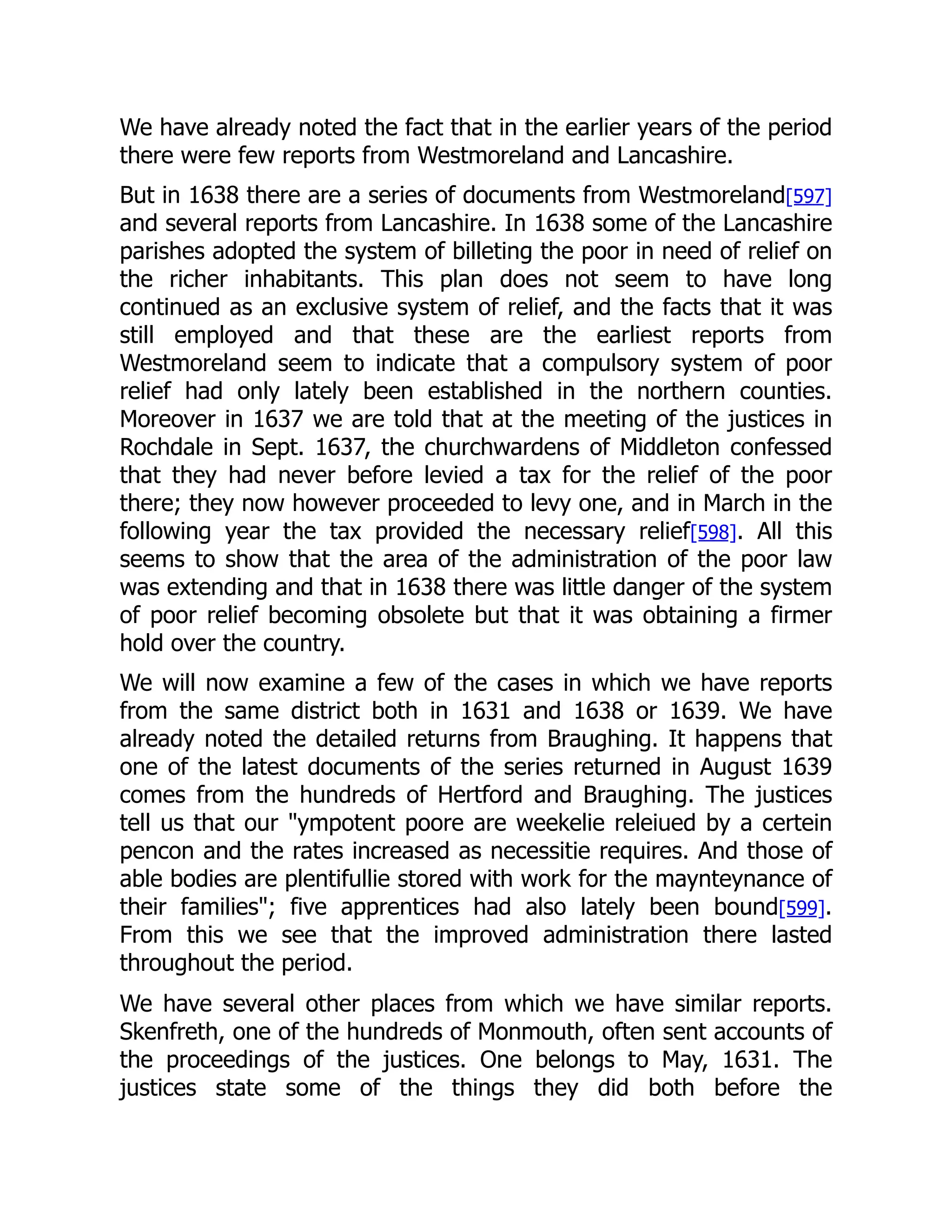 We have already noted the fact that in the earlier years of the period
there were few reports from Westmoreland and Lancashire.
But in 1638 there are a series of documents from Westmoreland[597]
and several reports from Lancashire. In 1638 some of the Lancashire
parishes adopted the system of billeting the poor in need of relief on
the richer inhabitants. This plan does not seem to have long
continued as an exclusive system of relief, and the facts that it was
still employed and that these are the earliest reports from
Westmoreland seem to indicate that a compulsory system of poor
relief had only lately been established in the northern counties.
Moreover in 1637 we are told that at the meeting of the justices in
Rochdale in Sept. 1637, the churchwardens of Middleton confessed
that they had never before levied a tax for the relief of the poor
there; they now however proceeded to levy one, and in March in the
following year the tax provided the necessary relief[598]. All this
seems to show that the area of the administration of the poor law
was extending and that in 1638 there was little danger of the system
of poor relief becoming obsolete but that it was obtaining a firmer
hold over the country.
We will now examine a few of the cases in which we have reports
from the same district both in 1631 and 1638 or 1639. We have
already noted the detailed returns from Braughing. It happens that
one of the latest documents of the series returned in August 1639
comes from the hundreds of Hertford and Braughing. The justices
tell us that our "ympotent poore are weekelie releiued by a certein
pencon and the rates increased as necessitie requires. And those of
able bodies are plentifullie stored with work for the maynteynance of
their families"; five apprentices had also lately been bound[599].
From this we see that the improved administration there lasted
throughout the period.
We have several other places from which we have similar reports.
Skenfreth, one of the hundreds of Monmouth, often sent accounts of
the proceedings of the justices. One belongs to May, 1631. The
justices state some of the things they did both before the
 