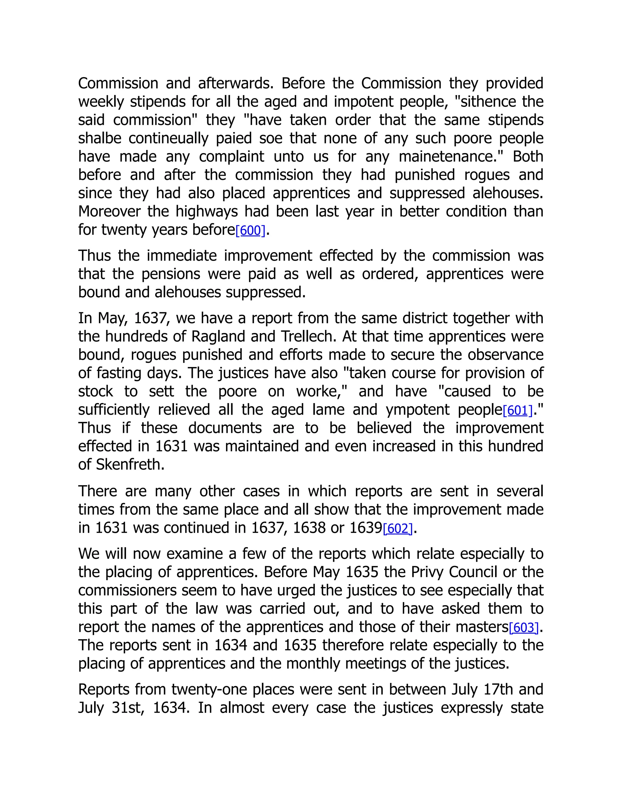 Commission and afterwards. Before the Commission they provided
weekly stipends for all the aged and impotent people, "sithence the
said commission" they "have taken order that the same stipends
shalbe contineually paied soe that none of any such poore people
have made any complaint unto us for any mainetenance." Both
before and after the commission they had punished rogues and
since they had also placed apprentices and suppressed alehouses.
Moreover the highways had been last year in better condition than
for twenty years before[600].
Thus the immediate improvement effected by the commission was
that the pensions were paid as well as ordered, apprentices were
bound and alehouses suppressed.
In May, 1637, we have a report from the same district together with
the hundreds of Ragland and Trellech. At that time apprentices were
bound, rogues punished and efforts made to secure the observance
of fasting days. The justices have also "taken course for provision of
stock to sett the poore on worke," and have "caused to be
sufficiently relieved all the aged lame and ympotent people[601]."
Thus if these documents are to be believed the improvement
effected in 1631 was maintained and even increased in this hundred
of Skenfreth.
There are many other cases in which reports are sent in several
times from the same place and all show that the improvement made
in 1631 was continued in 1637, 1638 or 1639[602].
We will now examine a few of the reports which relate especially to
the placing of apprentices. Before May 1635 the Privy Council or the
commissioners seem to have urged the justices to see especially that
this part of the law was carried out, and to have asked them to
report the names of the apprentices and those of their masters[603].
The reports sent in 1634 and 1635 therefore relate especially to the
placing of apprentices and the monthly meetings of the justices.
Reports from twenty-one places were sent in between July 17th and
July 31st, 1634. In almost every case the justices expressly state
 