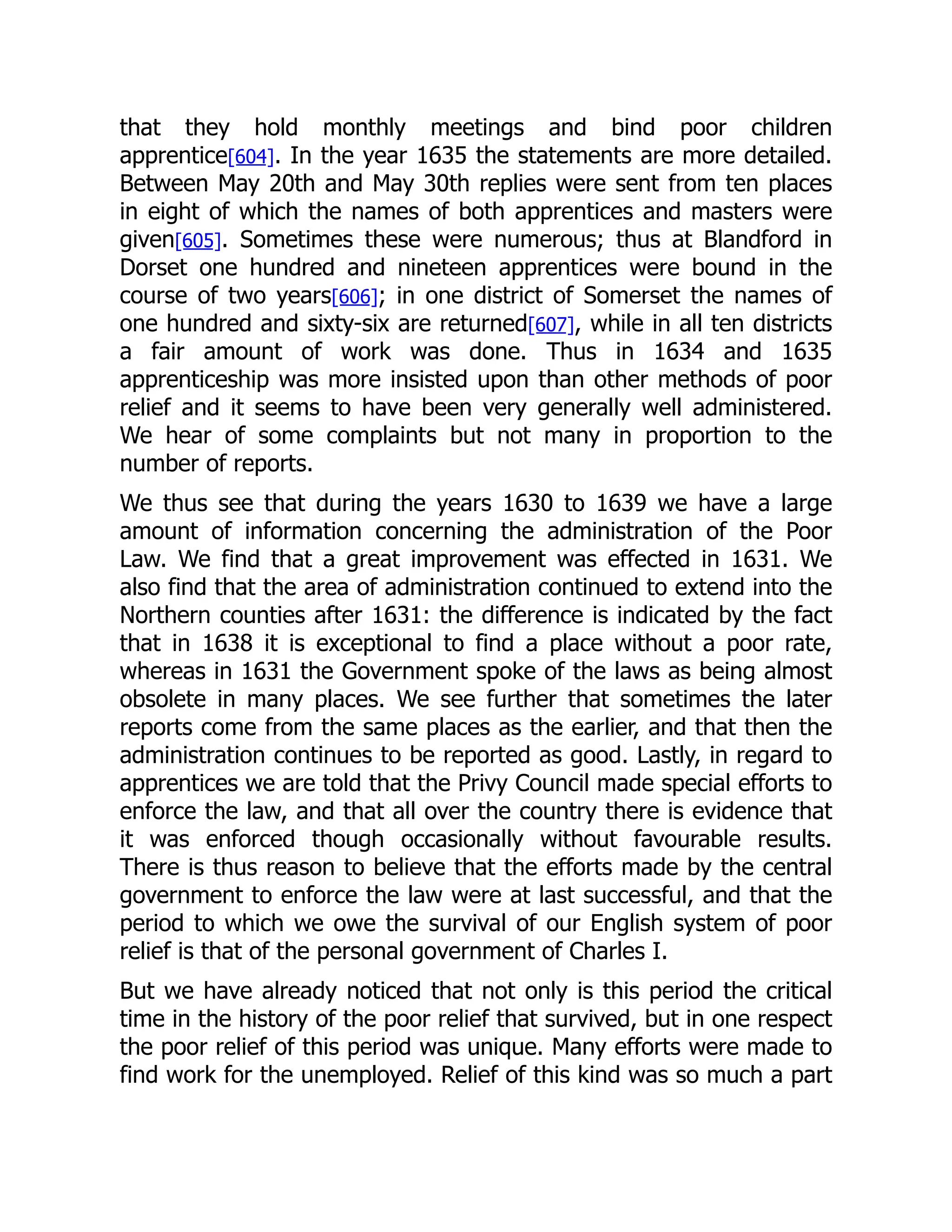 that they hold monthly meetings and bind poor children
apprentice[604]. In the year 1635 the statements are more detailed.
Between May 20th and May 30th replies were sent from ten places
in eight of which the names of both apprentices and masters were
given[605]. Sometimes these were numerous; thus at Blandford in
Dorset one hundred and nineteen apprentices were bound in the
course of two years[606]; in one district of Somerset the names of
one hundred and sixty-six are returned[607], while in all ten districts
a fair amount of work was done. Thus in 1634 and 1635
apprenticeship was more insisted upon than other methods of poor
relief and it seems to have been very generally well administered.
We hear of some complaints but not many in proportion to the
number of reports.
We thus see that during the years 1630 to 1639 we have a large
amount of information concerning the administration of the Poor
Law. We find that a great improvement was effected in 1631. We
also find that the area of administration continued to extend into the
Northern counties after 1631: the difference is indicated by the fact
that in 1638 it is exceptional to find a place without a poor rate,
whereas in 1631 the Government spoke of the laws as being almost
obsolete in many places. We see further that sometimes the later
reports come from the same places as the earlier, and that then the
administration continues to be reported as good. Lastly, in regard to
apprentices we are told that the Privy Council made special efforts to
enforce the law, and that all over the country there is evidence that
it was enforced though occasionally without favourable results.
There is thus reason to believe that the efforts made by the central
government to enforce the law were at last successful, and that the
period to which we owe the survival of our English system of poor
relief is that of the personal government of Charles I.
But we have already noticed that not only is this period the critical
time in the history of the poor relief that survived, but in one respect
the poor relief of this period was unique. Many efforts were made to
find work for the unemployed. Relief of this kind was so much a part
 