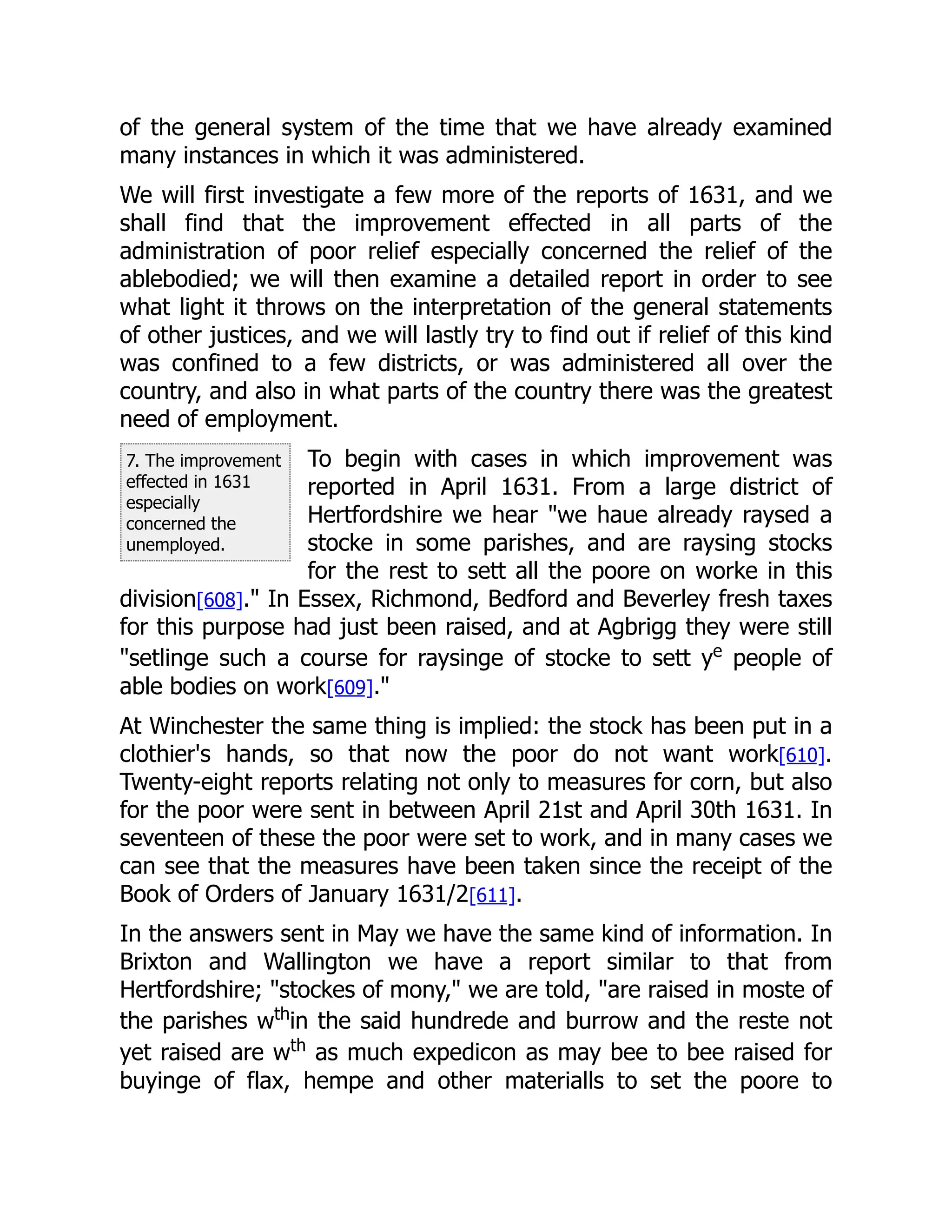7. The improvement
effected in 1631
especially
concerned the
unemployed.
of the general system of the time that we have already examined
many instances in which it was administered.
We will first investigate a few more of the reports of 1631, and we
shall find that the improvement effected in all parts of the
administration of poor relief especially concerned the relief of the
ablebodied; we will then examine a detailed report in order to see
what light it throws on the interpretation of the general statements
of other justices, and we will lastly try to find out if relief of this kind
was confined to a few districts, or was administered all over the
country, and also in what parts of the country there was the greatest
need of employment.
To begin with cases in which improvement was
reported in April 1631. From a large district of
Hertfordshire we hear "we haue already raysed a
stocke in some parishes, and are raysing stocks
for the rest to sett all the poore on worke in this
division[608]." In Essex, Richmond, Bedford and Beverley fresh taxes
for this purpose had just been raised, and at Agbrigg they were still
"setlinge such a course for raysinge of stocke to sett ye
people of
able bodies on work[609]."
At Winchester the same thing is implied: the stock has been put in a
clothier's hands, so that now the poor do not want work[610].
Twenty-eight reports relating not only to measures for corn, but also
for the poor were sent in between April 21st and April 30th 1631. In
seventeen of these the poor were set to work, and in many cases we
can see that the measures have been taken since the receipt of the
Book of Orders of January 1631/2[611].
In the answers sent in May we have the same kind of information. In
Brixton and Wallington we have a report similar to that from
Hertfordshire; "stockes of mony," we are told, "are raised in moste of
the parishes wth
in the said hundrede and burrow and the reste not
yet raised are wth
as much expedicon as may bee to bee raised for
buyinge of flax, hempe and other materialls to set the poore to
 