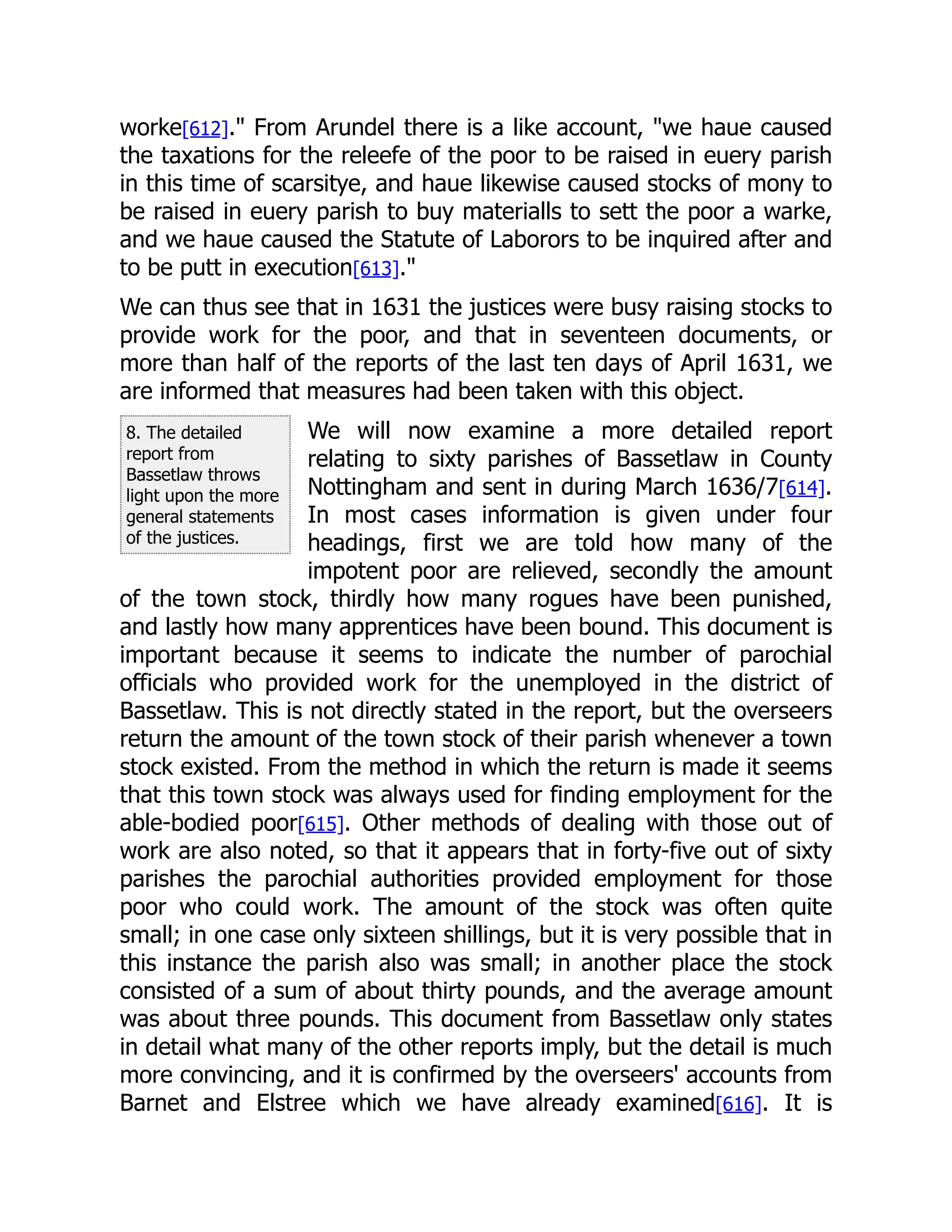 8. The detailed
report from
Bassetlaw throws
light upon the more
general statements
of the justices.
worke[612]." From Arundel there is a like account, "we haue caused
the taxations for the releefe of the poor to be raised in euery parish
in this time of scarsitye, and haue likewise caused stocks of mony to
be raised in euery parish to buy materialls to sett the poor a warke,
and we haue caused the Statute of Laborors to be inquired after and
to be putt in execution[613]."
We can thus see that in 1631 the justices were busy raising stocks to
provide work for the poor, and that in seventeen documents, or
more than half of the reports of the last ten days of April 1631, we
are informed that measures had been taken with this object.
We will now examine a more detailed report
relating to sixty parishes of Bassetlaw in County
Nottingham and sent in during March 1636/7[614].
In most cases information is given under four
headings, first we are told how many of the
impotent poor are relieved, secondly the amount
of the town stock, thirdly how many rogues have been punished,
and lastly how many apprentices have been bound. This document is
important because it seems to indicate the number of parochial
officials who provided work for the unemployed in the district of
Bassetlaw. This is not directly stated in the report, but the overseers
return the amount of the town stock of their parish whenever a town
stock existed. From the method in which the return is made it seems
that this town stock was always used for finding employment for the
able-bodied poor[615]. Other methods of dealing with those out of
work are also noted, so that it appears that in forty-five out of sixty
parishes the parochial authorities provided employment for those
poor who could work. The amount of the stock was often quite
small; in one case only sixteen shillings, but it is very possible that in
this instance the parish also was small; in another place the stock
consisted of a sum of about thirty pounds, and the average amount
was about three pounds. This document from Bassetlaw only states
in detail what many of the other reports imply, but the detail is much
more convincing, and it is confirmed by the overseers' accounts from
Barnet and Elstree which we have already examined[616]. It is
 