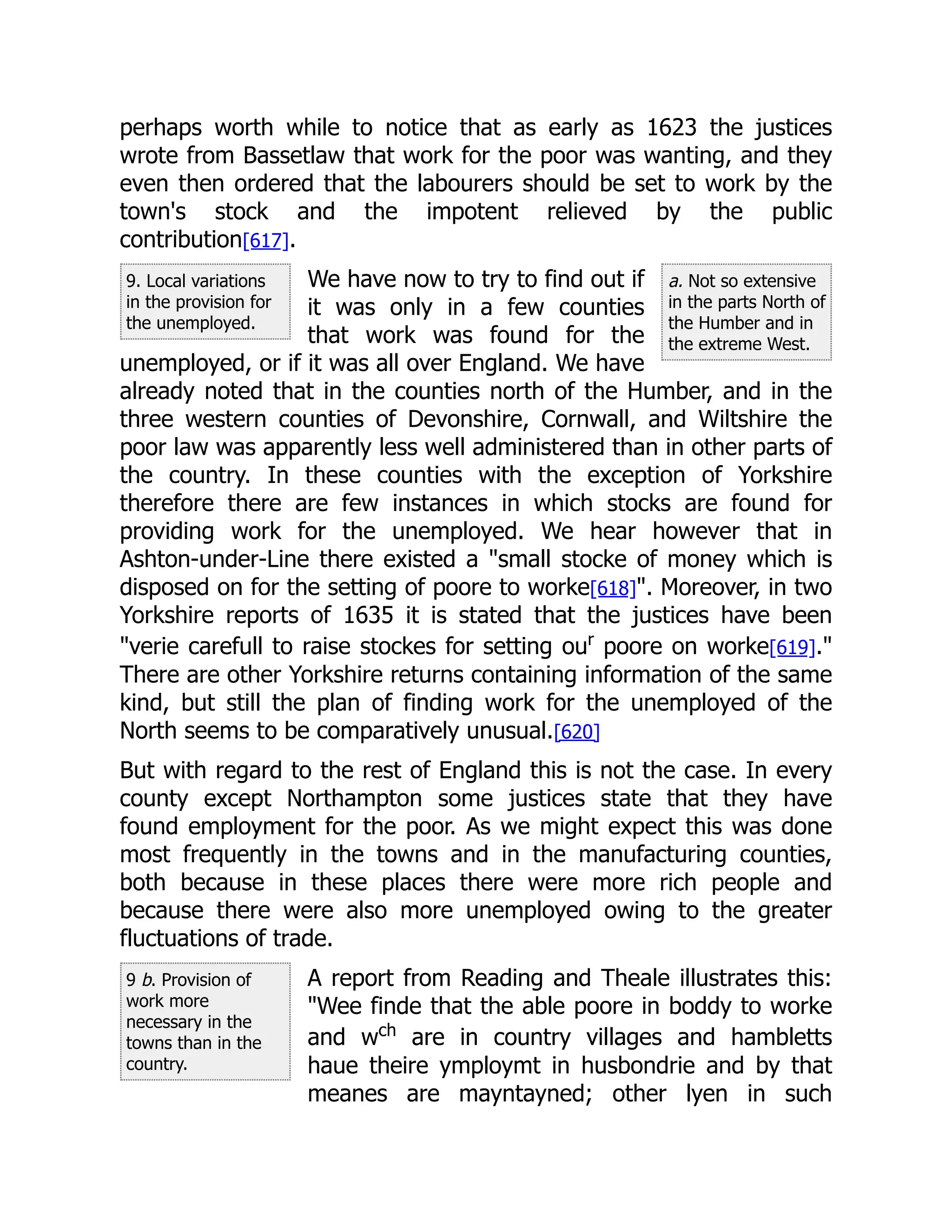 9. Local variations
in the provision for
the unemployed.
a. Not so extensive
in the parts North of
the Humber and in
the extreme West.
9 b. Provision of
work more
necessary in the
towns than in the
country.
perhaps worth while to notice that as early as 1623 the justices
wrote from Bassetlaw that work for the poor was wanting, and they
even then ordered that the labourers should be set to work by the
town's stock and the impotent relieved by the public
contribution[617].
We have now to try to find out if
it was only in a few counties
that work was found for the
unemployed, or if it was all over England. We have
already noted that in the counties north of the Humber, and in the
three western counties of Devonshire, Cornwall, and Wiltshire the
poor law was apparently less well administered than in other parts of
the country. In these counties with the exception of Yorkshire
therefore there are few instances in which stocks are found for
providing work for the unemployed. We hear however that in
Ashton-under-Line there existed a "small stocke of money which is
disposed on for the setting of poore to worke[618]". Moreover, in two
Yorkshire reports of 1635 it is stated that the justices have been
"verie carefull to raise stockes for setting our
poore on worke[619]."
There are other Yorkshire returns containing information of the same
kind, but still the plan of finding work for the unemployed of the
North seems to be comparatively unusual.[620]
But with regard to the rest of England this is not the case. In every
county except Northampton some justices state that they have
found employment for the poor. As we might expect this was done
most frequently in the towns and in the manufacturing counties,
both because in these places there were more rich people and
because there were also more unemployed owing to the greater
fluctuations of trade.
A report from Reading and Theale illustrates this:
"Wee finde that the able poore in boddy to worke
and wch
are in country villages and hambletts
haue theire ymploymt in husbondrie and by that
meanes are mayntayned; other lyen in such
 
