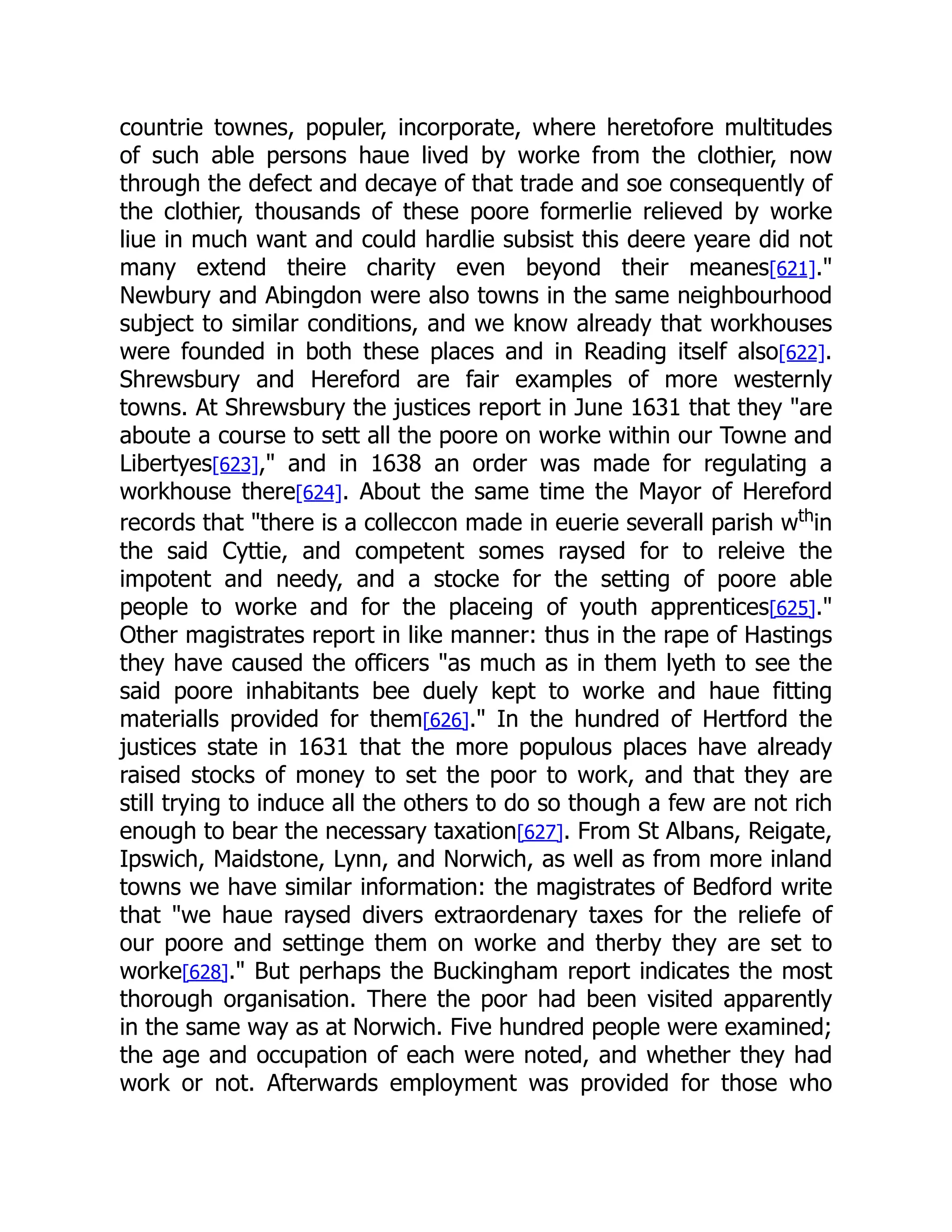 countrie townes, populer, incorporate, where heretofore multitudes
of such able persons haue lived by worke from the clothier, now
through the defect and decaye of that trade and soe consequently of
the clothier, thousands of these poore formerlie relieved by worke
liue in much want and could hardlie subsist this deere yeare did not
many extend theire charity even beyond their meanes[621]."
Newbury and Abingdon were also towns in the same neighbourhood
subject to similar conditions, and we know already that workhouses
were founded in both these places and in Reading itself also[622].
Shrewsbury and Hereford are fair examples of more westernly
towns. At Shrewsbury the justices report in June 1631 that they "are
aboute a course to sett all the poore on worke within our Towne and
Libertyes[623]," and in 1638 an order was made for regulating a
workhouse there[624]. About the same time the Mayor of Hereford
records that "there is a colleccon made in euerie severall parish wth
in
the said Cyttie, and competent somes raysed for to releive the
impotent and needy, and a stocke for the setting of poore able
people to worke and for the placeing of youth apprentices[625]."
Other magistrates report in like manner: thus in the rape of Hastings
they have caused the officers "as much as in them lyeth to see the
said poore inhabitants bee duely kept to worke and haue fitting
materialls provided for them[626]." In the hundred of Hertford the
justices state in 1631 that the more populous places have already
raised stocks of money to set the poor to work, and that they are
still trying to induce all the others to do so though a few are not rich
enough to bear the necessary taxation[627]. From St Albans, Reigate,
Ipswich, Maidstone, Lynn, and Norwich, as well as from more inland
towns we have similar information: the magistrates of Bedford write
that "we haue raysed divers extraordenary taxes for the reliefe of
our poore and settinge them on worke and therby they are set to
worke[628]." But perhaps the Buckingham report indicates the most
thorough organisation. There the poor had been visited apparently
in the same way as at Norwich. Five hundred people were examined;
the age and occupation of each were noted, and whether they had
work or not. Afterwards employment was provided for those who
 