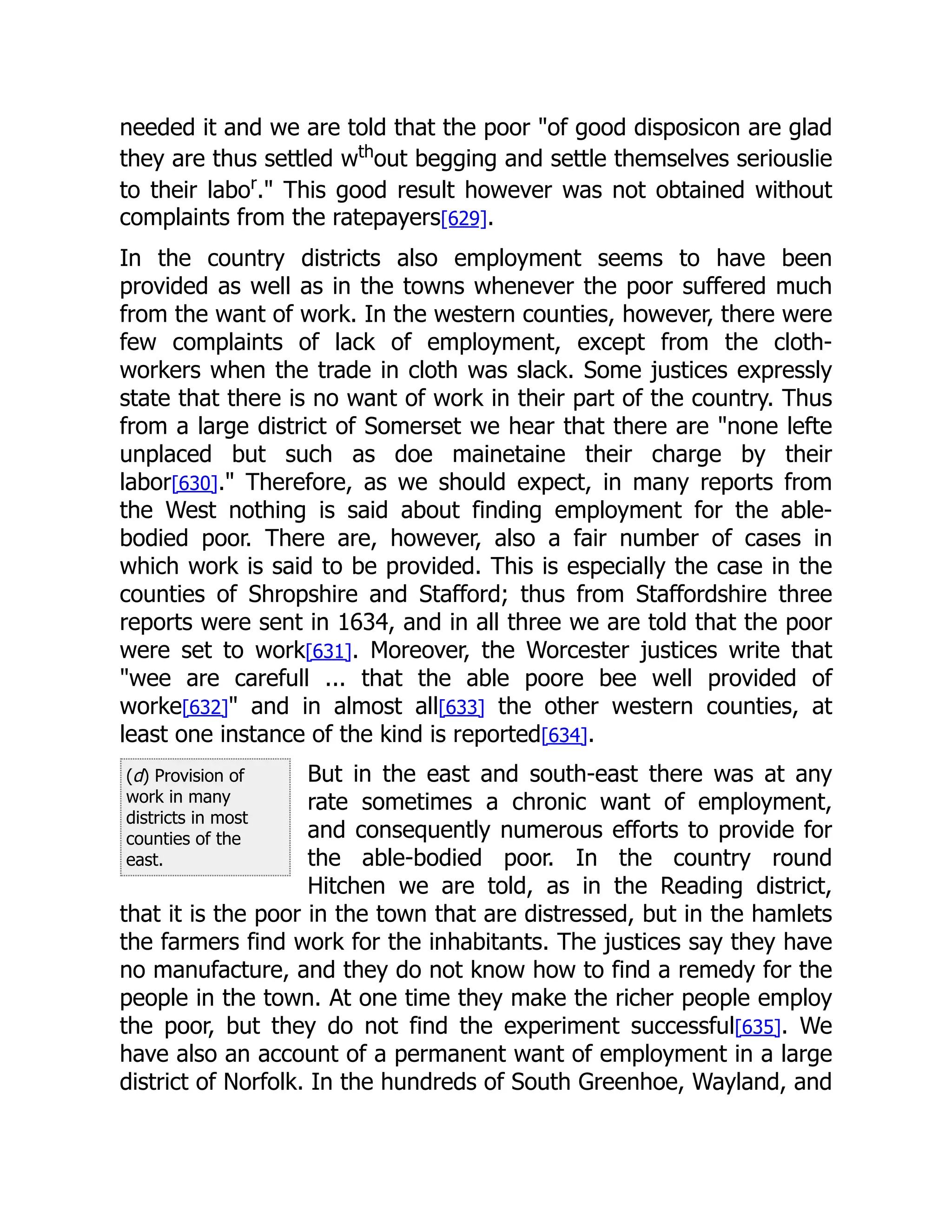 (d) Provision of
work in many
districts in most
counties of the
east.
needed it and we are told that the poor "of good disposicon are glad
they are thus settled wth
out begging and settle themselves seriouslie
to their labor
." This good result however was not obtained without
complaints from the ratepayers[629].
In the country districts also employment seems to have been
provided as well as in the towns whenever the poor suffered much
from the want of work. In the western counties, however, there were
few complaints of lack of employment, except from the cloth-
workers when the trade in cloth was slack. Some justices expressly
state that there is no want of work in their part of the country. Thus
from a large district of Somerset we hear that there are "none lefte
unplaced but such as doe mainetaine their charge by their
labor[630]." Therefore, as we should expect, in many reports from
the West nothing is said about finding employment for the able-
bodied poor. There are, however, also a fair number of cases in
which work is said to be provided. This is especially the case in the
counties of Shropshire and Stafford; thus from Staffordshire three
reports were sent in 1634, and in all three we are told that the poor
were set to work[631]. Moreover, the Worcester justices write that
"wee are carefull ... that the able poore bee well provided of
worke[632]" and in almost all[633] the other western counties, at
least one instance of the kind is reported[634].
But in the east and south-east there was at any
rate sometimes a chronic want of employment,
and consequently numerous efforts to provide for
the able-bodied poor. In the country round
Hitchen we are told, as in the Reading district,
that it is the poor in the town that are distressed, but in the hamlets
the farmers find work for the inhabitants. The justices say they have
no manufacture, and they do not know how to find a remedy for the
people in the town. At one time they make the richer people employ
the poor, but they do not find the experiment successful[635]. We
have also an account of a permanent want of employment in a large
district of Norfolk. In the hundreds of South Greenhoe, Wayland, and
 
