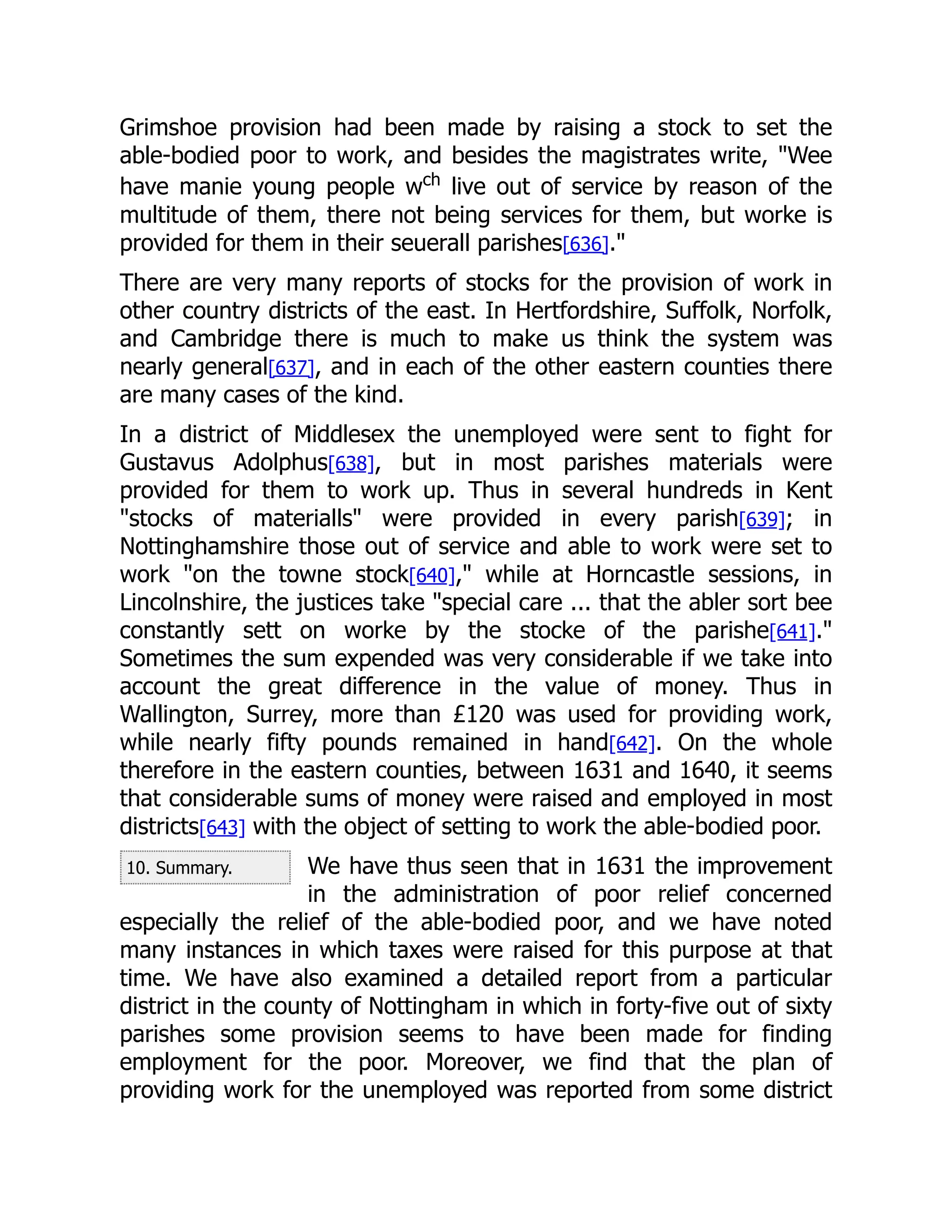 10. Summary.
Grimshoe provision had been made by raising a stock to set the
able-bodied poor to work, and besides the magistrates write, "Wee
have manie young people wch
live out of service by reason of the
multitude of them, there not being services for them, but worke is
provided for them in their seuerall parishes[636]."
There are very many reports of stocks for the provision of work in
other country districts of the east. In Hertfordshire, Suffolk, Norfolk,
and Cambridge there is much to make us think the system was
nearly general[637], and in each of the other eastern counties there
are many cases of the kind.
In a district of Middlesex the unemployed were sent to fight for
Gustavus Adolphus[638], but in most parishes materials were
provided for them to work up. Thus in several hundreds in Kent
"stocks of materialls" were provided in every parish[639]; in
Nottinghamshire those out of service and able to work were set to
work "on the towne stock[640]," while at Horncastle sessions, in
Lincolnshire, the justices take "special care ... that the abler sort bee
constantly sett on worke by the stocke of the parishe[641]."
Sometimes the sum expended was very considerable if we take into
account the great difference in the value of money. Thus in
Wallington, Surrey, more than £120 was used for providing work,
while nearly fifty pounds remained in hand[642]. On the whole
therefore in the eastern counties, between 1631 and 1640, it seems
that considerable sums of money were raised and employed in most
districts[643] with the object of setting to work the able-bodied poor.
We have thus seen that in 1631 the improvement
in the administration of poor relief concerned
especially the relief of the able-bodied poor, and we have noted
many instances in which taxes were raised for this purpose at that
time. We have also examined a detailed report from a particular
district in the county of Nottingham in which in forty-five out of sixty
parishes some provision seems to have been made for finding
employment for the poor. Moreover, we find that the plan of
providing work for the unemployed was reported from some district
 