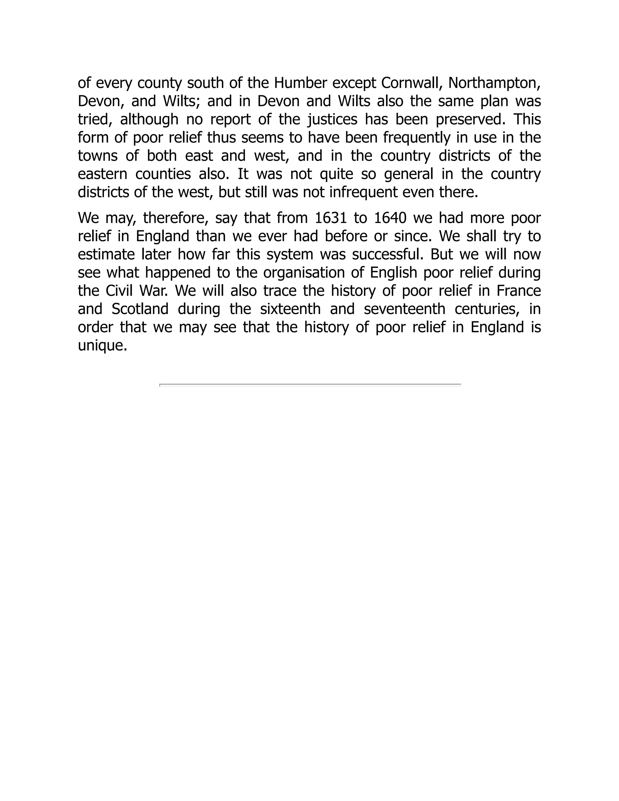 of every county south of the Humber except Cornwall, Northampton,
Devon, and Wilts; and in Devon and Wilts also the same plan was
tried, although no report of the justices has been preserved. This
form of poor relief thus seems to have been frequently in use in the
towns of both east and west, and in the country districts of the
eastern counties also. It was not quite so general in the country
districts of the west, but still was not infrequent even there.
We may, therefore, say that from 1631 to 1640 we had more poor
relief in England than we ever had before or since. We shall try to
estimate later how far this system was successful. But we will now
see what happened to the organisation of English poor relief during
the Civil War. We will also trace the history of poor relief in France
and Scotland during the sixteenth and seventeenth centuries, in
order that we may see that the history of poor relief in England is
unique.
 