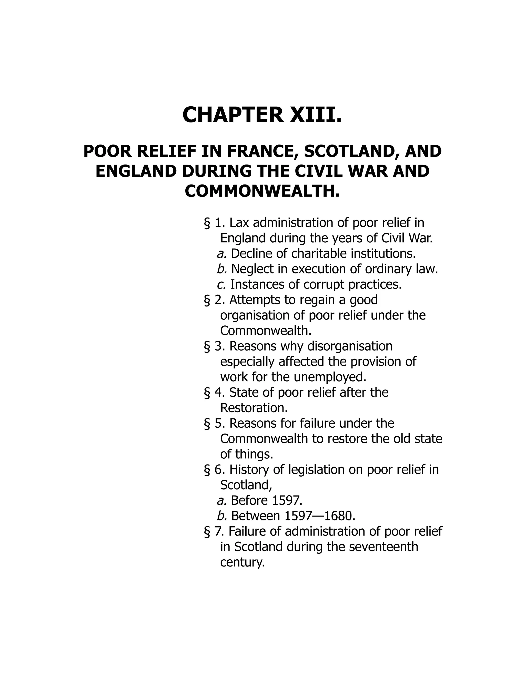 CHAPTER XIII.
POOR RELIEF IN FRANCE, SCOTLAND, AND
ENGLAND DURING THE CIVIL WAR AND
COMMONWEALTH.
§ 1. Lax administration of poor relief in
England during the years of Civil War.
a. Decline of charitable institutions.
b. Neglect in execution of ordinary law.
c. Instances of corrupt practices.
§ 2. Attempts to regain a good
organisation of poor relief under the
Commonwealth.
§ 3. Reasons why disorganisation
especially affected the provision of
work for the unemployed.
§ 4. State of poor relief after the
Restoration.
§ 5. Reasons for failure under the
Commonwealth to restore the old state
of things.
§ 6. History of legislation on poor relief in
Scotland,
a. Before 1597.
b. Between 1597—1680.
§ 7. Failure of administration of poor relief
in Scotland during the seventeenth
century.
 