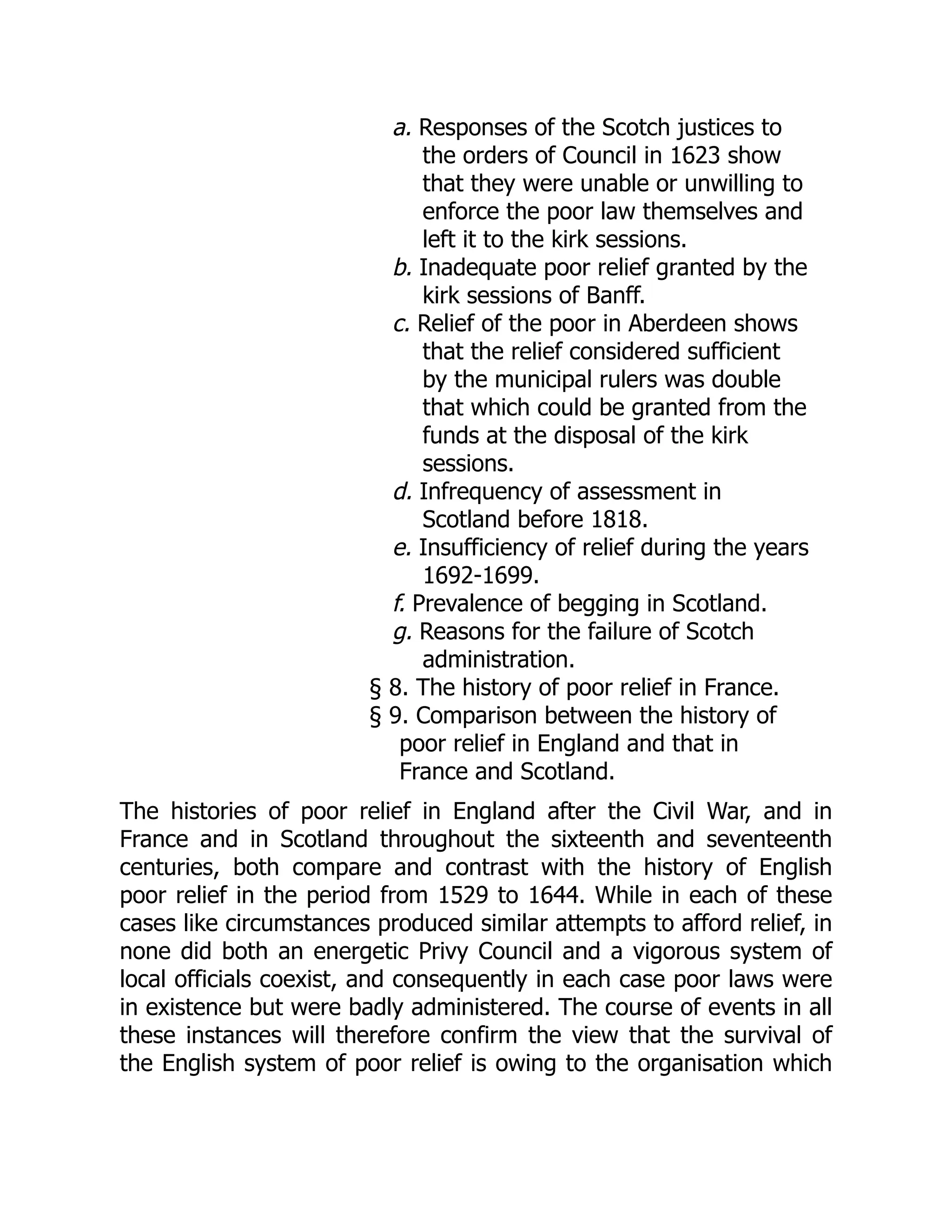 a. Responses of the Scotch justices to
the orders of Council in 1623 show
that they were unable or unwilling to
enforce the poor law themselves and
left it to the kirk sessions.
b. Inadequate poor relief granted by the
kirk sessions of Banff.
c. Relief of the poor in Aberdeen shows
that the relief considered sufficient
by the municipal rulers was double
that which could be granted from the
funds at the disposal of the kirk
sessions.
d. Infrequency of assessment in
Scotland before 1818.
e. Insufficiency of relief during the years
1692-1699.
f. Prevalence of begging in Scotland.
g. Reasons for the failure of Scotch
administration.
§ 8. The history of poor relief in France.
§ 9. Comparison between the history of
poor relief in England and that in
France and Scotland.
The histories of poor relief in England after the Civil War, and in
France and in Scotland throughout the sixteenth and seventeenth
centuries, both compare and contrast with the history of English
poor relief in the period from 1529 to 1644. While in each of these
cases like circumstances produced similar attempts to afford relief, in
none did both an energetic Privy Council and a vigorous system of
local officials coexist, and consequently in each case poor laws were
in existence but were badly administered. The course of events in all
these instances will therefore confirm the view that the survival of
the English system of poor relief is owing to the organisation which
 
