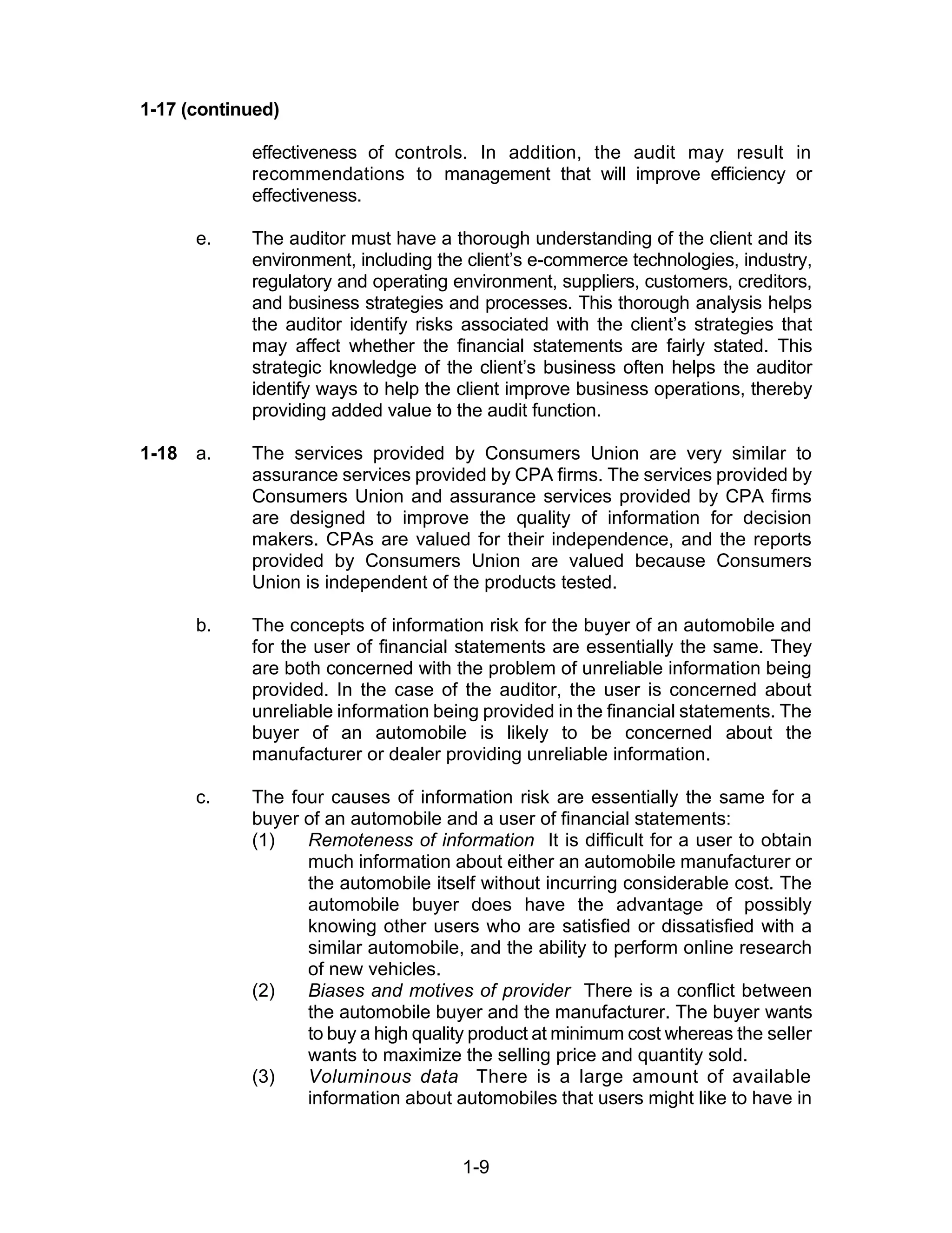 1-9
1-17 (continued)
effectiveness of controls. In addition, the audit may result in
recommendations to management that will improve efficiency or
effectiveness.
e. The auditor must have a thorough understanding of the client and its
environment, including the client’s e-commerce technologies, industry,
regulatory and operating environment, suppliers, customers, creditors,
and business strategies and processes. This thorough analysis helps
the auditor identify risks associated with the client’s strategies that
may affect whether the financial statements are fairly stated. This
strategic knowledge of the client’s business often helps the auditor
identify ways to help the client improve business operations, thereby
providing added value to the audit function.
1-18 a. The services provided by Consumers Union are very similar to
assurance services provided by CPA firms. The services provided by
Consumers Union and assurance services provided by CPA firms
are designed to improve the quality of information for decision
makers. CPAs are valued for their independence, and the reports
provided by Consumers Union are valued because Consumers
Union is independent of the products tested.
b. The concepts of information risk for the buyer of an automobile and
for the user of financial statements are essentially the same. They
are both concerned with the problem of unreliable information being
provided. In the case of the auditor, the user is concerned about
unreliable information being provided in the financial statements. The
buyer of an automobile is likely to be concerned about the
manufacturer or dealer providing unreliable information.
c. The four causes of information risk are essentially the same for a
buyer of an automobile and a user of financial statements:
(1) Remoteness of information It is difficult for a user to obtain
much information about either an automobile manufacturer or
the automobile itself without incurring considerable cost. The
automobile buyer does have the advantage of possibly
knowing other users who are satisfied or dissatisfied with a
similar automobile, and the ability to perform online research
of new vehicles.
(2) Biases and motives of provider There is a conflict between
the automobile buyer and the manufacturer. The buyer wants
to buy a high quality product at minimum cost whereas the seller
wants to maximize the selling price and quantity sold.
(3) Voluminous data There is a large amount of available
information about automobiles that users might like to have in
 