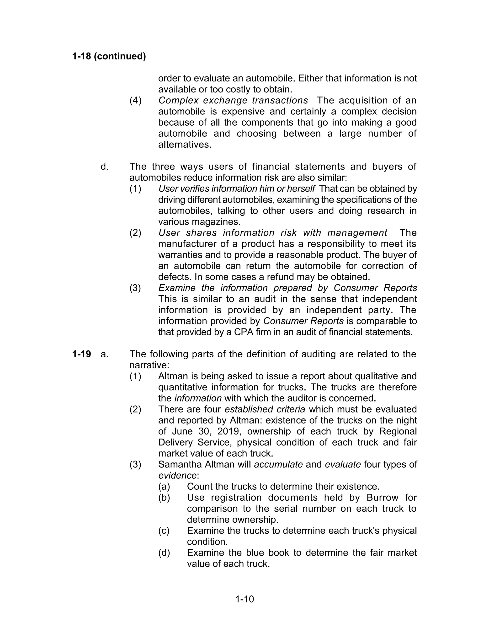 1-10
1-18 (continued)
order to evaluate an automobile. Either that information is not
available or too costly to obtain.
(4) Complex exchange transactions The acquisition of an
automobile is expensive and certainly a complex decision
because of all the components that go into making a good
automobile and choosing between a large number of
alternatives.
d. The three ways users of financial statements and buyers of
automobiles reduce information risk are also similar:
(1) User verifies information him or herself That can be obtained by
driving different automobiles, examining the specifications of the
automobiles, talking to other users and doing research in
various magazines.
(2) User shares information risk with management The
manufacturer of a product has a responsibility to meet its
warranties and to provide a reasonable product. The buyer of
an automobile can return the automobile for correction of
defects. In some cases a refund may be obtained.
(3) Examine the information prepared by Consumer Reports
This is similar to an audit in the sense that independent
information is provided by an independent party. The
information provided by Consumer Reports is comparable to
that provided by a CPA firm in an audit of financial statements.
1-19 a. The following parts of the definition of auditing are related to the
narrative:
(1) Altman is being asked to issue a report about qualitative and
quantitative information for trucks. The trucks are therefore
the information with which the auditor is concerned.
(2) There are four established criteria which must be evaluated
and reported by Altman: existence of the trucks on the night
of June 30, 2019, ownership of each truck by Regional
Delivery Service, physical condition of each truck and fair
market value of each truck.
(3) Samantha Altman will accumulate and evaluate four types of
evidence:
(a) Count the trucks to determine their existence.
(b) Use registration documents held by Burrow for
comparison to the serial number on each truck to
determine ownership.
(c) Examine the trucks to determine each truck's physical
condition.
(d) Examine the blue book to determine the fair market
value of each truck.
 