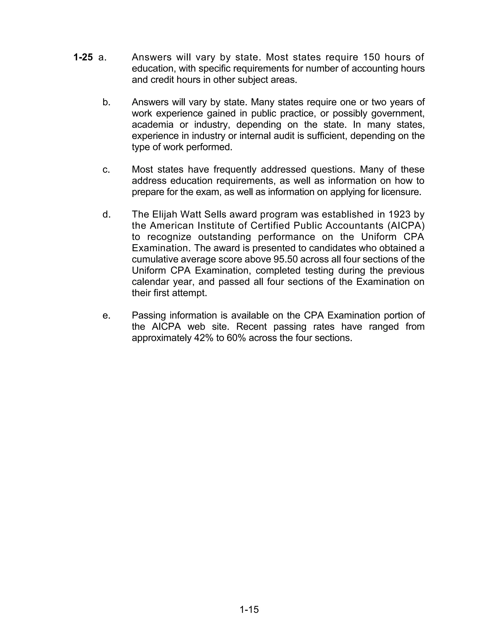 1-15
1-25 a. Answers will vary by state. Most states require 150 hours of
education, with specific requirements for number of accounting hours
and credit hours in other subject areas.
b. Answers will vary by state. Many states require one or two years of
work experience gained in public practice, or possibly government,
academia or industry, depending on the state. In many states,
experience in industry or internal audit is sufficient, depending on the
type of work performed.
c. Most states have frequently addressed questions. Many of these
address education requirements, as well as information on how to
prepare for the exam, as well as information on applying for licensure.
d. The Elijah Watt Sells award program was established in 1923 by
the American Institute of Certified Public Accountants (AICPA)
to recognize outstanding performance on the Uniform CPA
Examination. The award is presented to candidates who obtained a
cumulative average score above 95.50 across all four sections of the
Uniform CPA Examination, completed testing during the previous
calendar year, and passed all four sections of the Examination on
their first attempt.
e. Passing information is available on the CPA Examination portion of
the AICPA web site. Recent passing rates have ranged from
approximately 42% to 60% across the four sections.
 