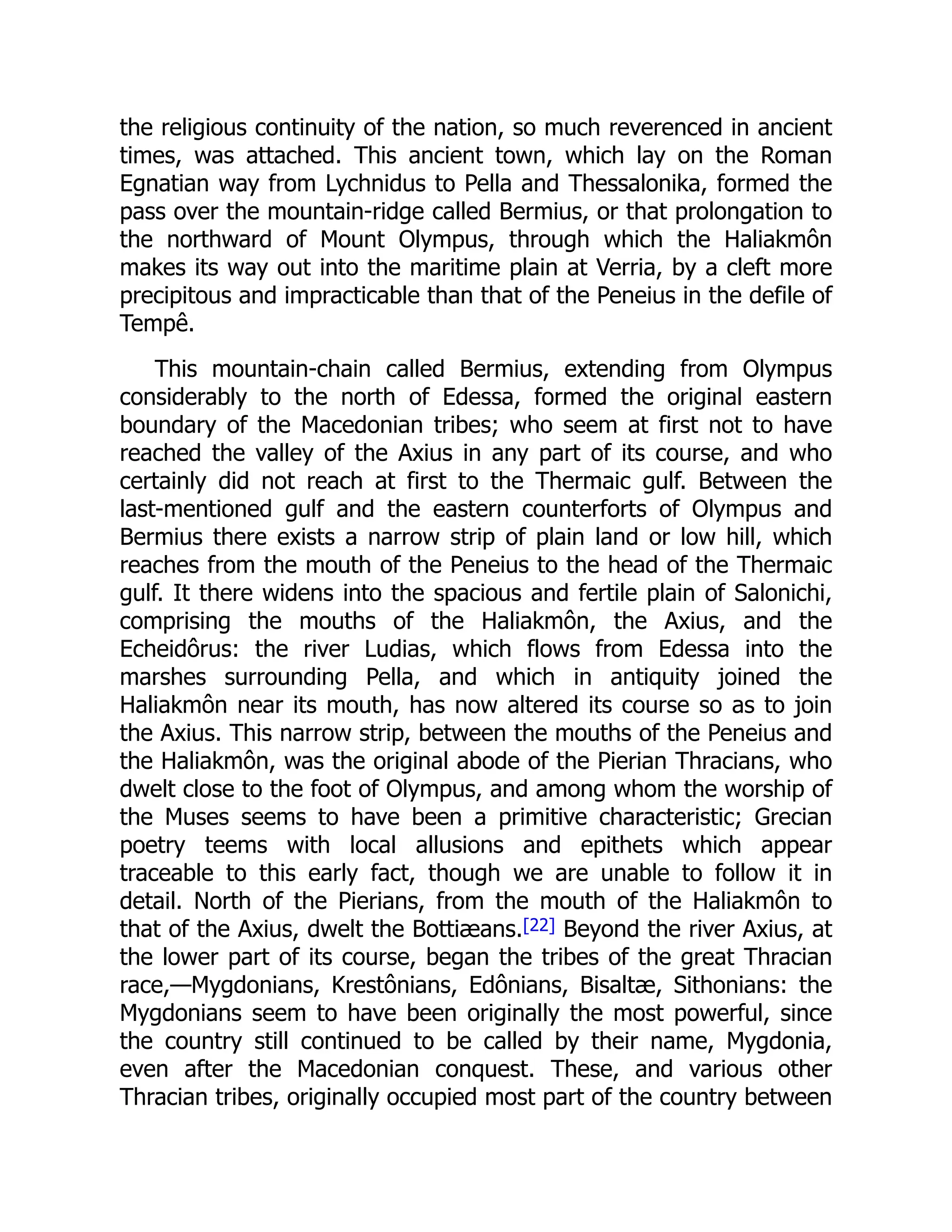 the religious continuity of the nation, so much reverenced in ancient
times, was attached. This ancient town, which lay on the Roman
Egnatian way from Lychnidus to Pella and Thessalonika, formed the
pass over the mountain-ridge called Bermius, or that prolongation to
the northward of Mount Olympus, through which the Haliakmôn
makes its way out into the maritime plain at Verria, by a cleft more
precipitous and impracticable than that of the Peneius in the defile of
Tempê.
This mountain-chain called Bermius, extending from Olympus
considerably to the north of Edessa, formed the original eastern
boundary of the Macedonian tribes; who seem at first not to have
reached the valley of the Axius in any part of its course, and who
certainly did not reach at first to the Thermaic gulf. Between the
last-mentioned gulf and the eastern counterforts of Olympus and
Bermius there exists a narrow strip of plain land or low hill, which
reaches from the mouth of the Peneius to the head of the Thermaic
gulf. It there widens into the spacious and fertile plain of Salonichi,
comprising the mouths of the Haliakmôn, the Axius, and the
Echeidôrus: the river Ludias, which flows from Edessa into the
marshes surrounding Pella, and which in antiquity joined the
Haliakmôn near its mouth, has now altered its course so as to join
the Axius. This narrow strip, between the mouths of the Peneius and
the Haliakmôn, was the original abode of the Pierian Thracians, who
dwelt close to the foot of Olympus, and among whom the worship of
the Muses seems to have been a primitive characteristic; Grecian
poetry teems with local allusions and epithets which appear
traceable to this early fact, though we are unable to follow it in
detail. North of the Pierians, from the mouth of the Haliakmôn to
that of the Axius, dwelt the Bottiæans.[22] Beyond the river Axius, at
the lower part of its course, began the tribes of the great Thracian
race,—Mygdonians, Krestônians, Edônians, Bisaltæ, Sithonians: the
Mygdonians seem to have been originally the most powerful, since
the country still continued to be called by their name, Mygdonia,
even after the Macedonian conquest. These, and various other
Thracian tribes, originally occupied most part of the country between
 