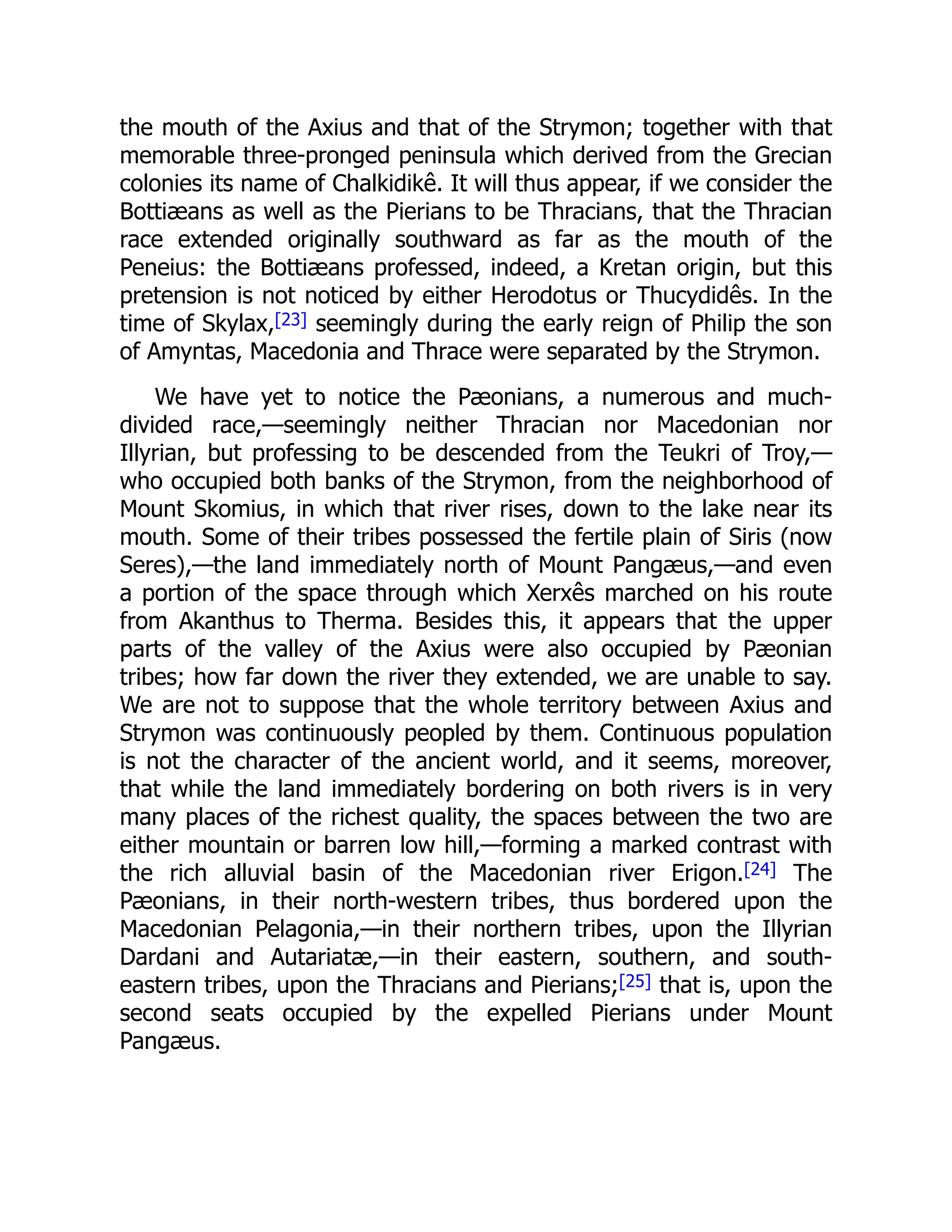 the mouth of the Axius and that of the Strymon; together with that
memorable three-pronged peninsula which derived from the Grecian
colonies its name of Chalkidikê. It will thus appear, if we consider the
Bottiæans as well as the Pierians to be Thracians, that the Thracian
race extended originally southward as far as the mouth of the
Peneius: the Bottiæans professed, indeed, a Kretan origin, but this
pretension is not noticed by either Herodotus or Thucydidês. In the
time of Skylax,[23] seemingly during the early reign of Philip the son
of Amyntas, Macedonia and Thrace were separated by the Strymon.
We have yet to notice the Pæonians, a numerous and much-
divided race,—seemingly neither Thracian nor Macedonian nor
Illyrian, but professing to be descended from the Teukri of Troy,—
who occupied both banks of the Strymon, from the neighborhood of
Mount Skomius, in which that river rises, down to the lake near its
mouth. Some of their tribes possessed the fertile plain of Siris (now
Seres),—the land immediately north of Mount Pangæus,—and even
a portion of the space through which Xerxês marched on his route
from Akanthus to Therma. Besides this, it appears that the upper
parts of the valley of the Axius were also occupied by Pæonian
tribes; how far down the river they extended, we are unable to say.
We are not to suppose that the whole territory between Axius and
Strymon was continuously peopled by them. Continuous population
is not the character of the ancient world, and it seems, moreover,
that while the land immediately bordering on both rivers is in very
many places of the richest quality, the spaces between the two are
either mountain or barren low hill,—forming a marked contrast with
the rich alluvial basin of the Macedonian river Erigon.[24] The
Pæonians, in their north-western tribes, thus bordered upon the
Macedonian Pelagonia,—in their northern tribes, upon the Illyrian
Dardani and Autariatæ,—in their eastern, southern, and south-
eastern tribes, upon the Thracians and Pierians;[25] that is, upon the
second seats occupied by the expelled Pierians under Mount
Pangæus.
 