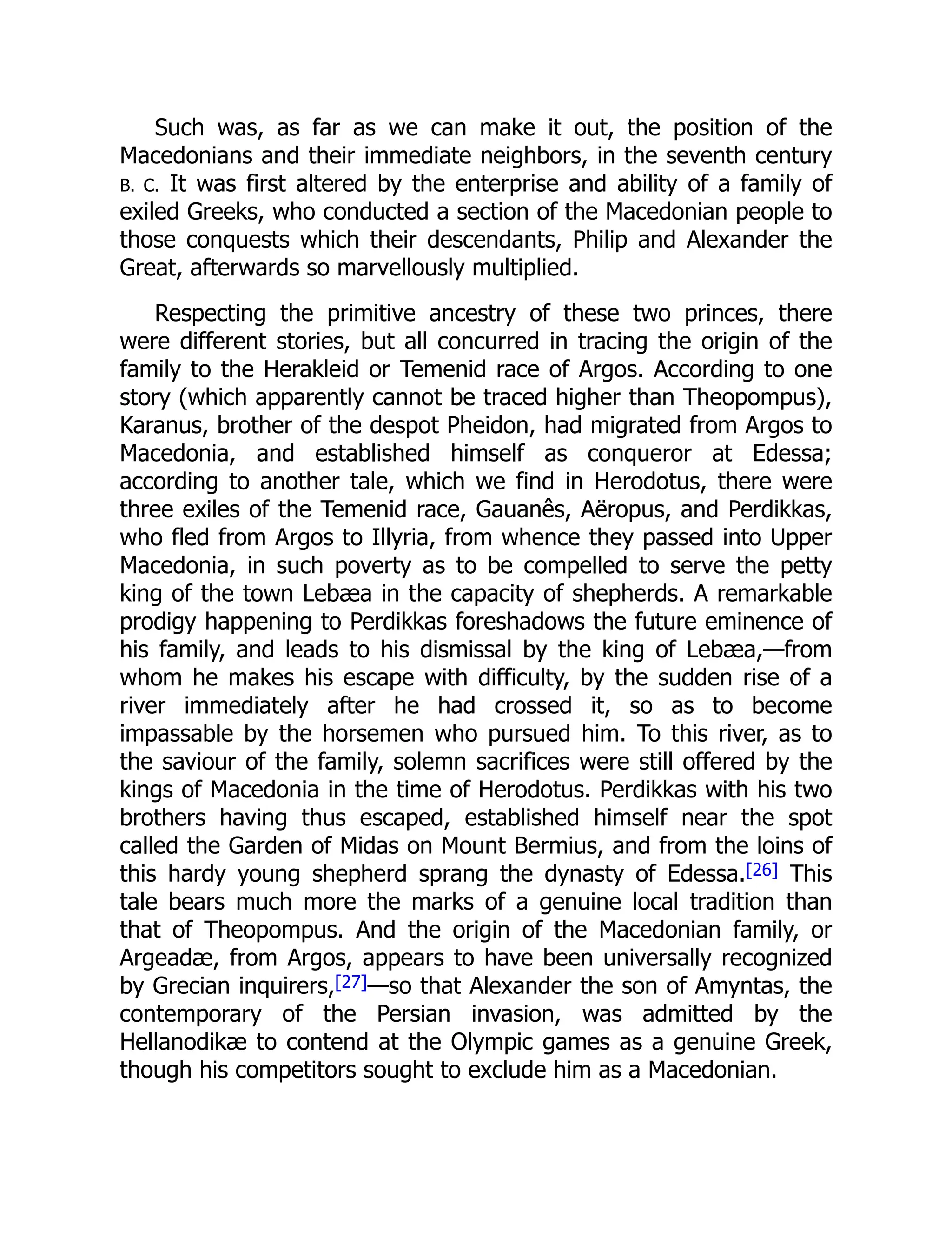 Such was, as far as we can make it out, the position of the
Macedonians and their immediate neighbors, in the seventh century
B. C. It was first altered by the enterprise and ability of a family of
exiled Greeks, who conducted a section of the Macedonian people to
those conquests which their descendants, Philip and Alexander the
Great, afterwards so marvellously multiplied.
Respecting the primitive ancestry of these two princes, there
were different stories, but all concurred in tracing the origin of the
family to the Herakleid or Temenid race of Argos. According to one
story (which apparently cannot be traced higher than Theopompus),
Karanus, brother of the despot Pheidon, had migrated from Argos to
Macedonia, and established himself as conqueror at Edessa;
according to another tale, which we find in Herodotus, there were
three exiles of the Temenid race, Gauanês, Aëropus, and Perdikkas,
who fled from Argos to Illyria, from whence they passed into Upper
Macedonia, in such poverty as to be compelled to serve the petty
king of the town Lebæa in the capacity of shepherds. A remarkable
prodigy happening to Perdikkas foreshadows the future eminence of
his family, and leads to his dismissal by the king of Lebæa,—from
whom he makes his escape with difficulty, by the sudden rise of a
river immediately after he had crossed it, so as to become
impassable by the horsemen who pursued him. To this river, as to
the saviour of the family, solemn sacrifices were still offered by the
kings of Macedonia in the time of Herodotus. Perdikkas with his two
brothers having thus escaped, established himself near the spot
called the Garden of Midas on Mount Bermius, and from the loins of
this hardy young shepherd sprang the dynasty of Edessa.[26] This
tale bears much more the marks of a genuine local tradition than
that of Theopompus. And the origin of the Macedonian family, or
Argeadæ, from Argos, appears to have been universally recognized
by Grecian inquirers,[27]—so that Alexander the son of Amyntas, the
contemporary of the Persian invasion, was admitted by the
Hellanodikæ to contend at the Olympic games as a genuine Greek,
though his competitors sought to exclude him as a Macedonian.
 