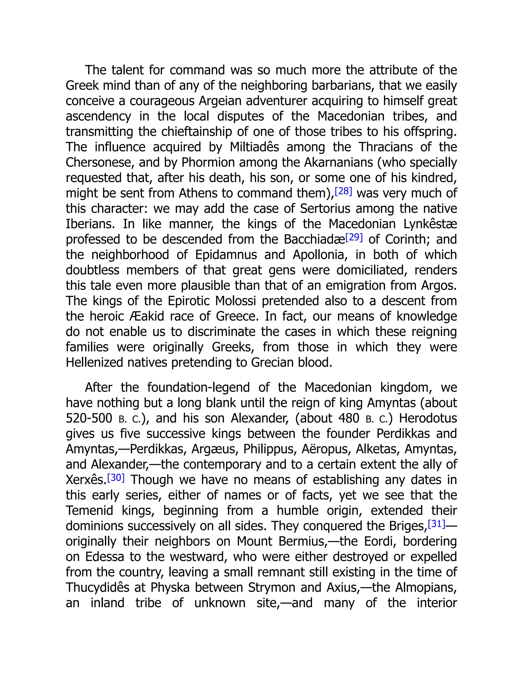 The talent for command was so much more the attribute of the
Greek mind than of any of the neighboring barbarians, that we easily
conceive a courageous Argeian adventurer acquiring to himself great
ascendency in the local disputes of the Macedonian tribes, and
transmitting the chieftainship of one of those tribes to his offspring.
The influence acquired by Miltiadês among the Thracians of the
Chersonese, and by Phormion among the Akarnanians (who specially
requested that, after his death, his son, or some one of his kindred,
might be sent from Athens to command them),[28] was very much of
this character: we may add the case of Sertorius among the native
Iberians. In like manner, the kings of the Macedonian Lynkêstæ
professed to be descended from the Bacchiadæ[29] of Corinth; and
the neighborhood of Epidamnus and Apollonia, in both of which
doubtless members of that great gens were domiciliated, renders
this tale even more plausible than that of an emigration from Argos.
The kings of the Epirotic Molossi pretended also to a descent from
the heroic Æakid race of Greece. In fact, our means of knowledge
do not enable us to discriminate the cases in which these reigning
families were originally Greeks, from those in which they were
Hellenized natives pretending to Grecian blood.
After the foundation-legend of the Macedonian kingdom, we
have nothing but a long blank until the reign of king Amyntas (about
520-500 B. C.), and his son Alexander, (about 480 B. C.) Herodotus
gives us five successive kings between the founder Perdikkas and
Amyntas,—Perdikkas, Argæus, Philippus, Aëropus, Alketas, Amyntas,
and Alexander,—the contemporary and to a certain extent the ally of
Xerxês.[30] Though we have no means of establishing any dates in
this early series, either of names or of facts, yet we see that the
Temenid kings, beginning from a humble origin, extended their
dominions successively on all sides. They conquered the Briges,[31]—
originally their neighbors on Mount Bermius,—the Eordi, bordering
on Edessa to the westward, who were either destroyed or expelled
from the country, leaving a small remnant still existing in the time of
Thucydidês at Physka between Strymon and Axius,—the Almopians,
an inland tribe of unknown site,—and many of the interior
 