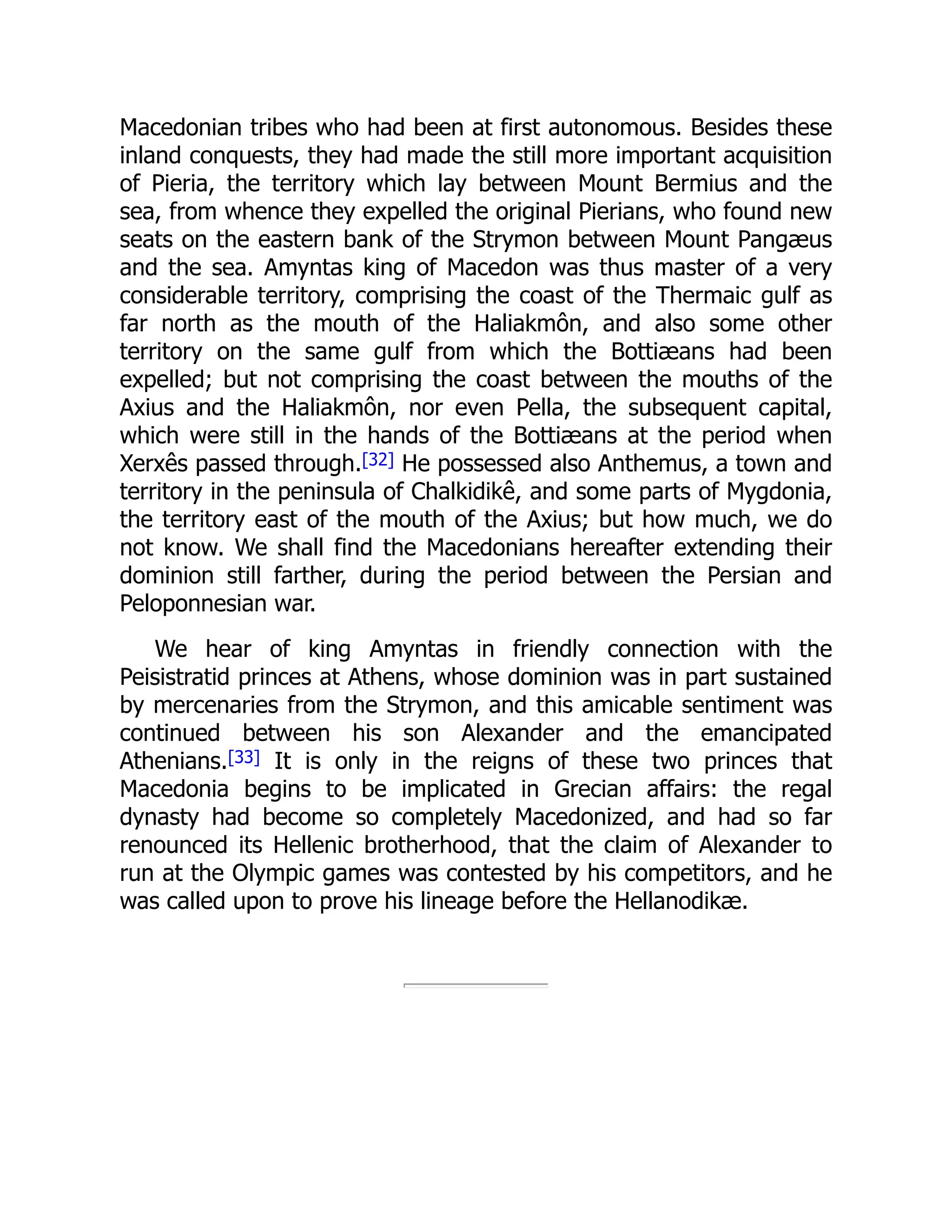 Macedonian tribes who had been at first autonomous. Besides these
inland conquests, they had made the still more important acquisition
of Pieria, the territory which lay between Mount Bermius and the
sea, from whence they expelled the original Pierians, who found new
seats on the eastern bank of the Strymon between Mount Pangæus
and the sea. Amyntas king of Macedon was thus master of a very
considerable territory, comprising the coast of the Thermaic gulf as
far north as the mouth of the Haliakmôn, and also some other
territory on the same gulf from which the Bottiæans had been
expelled; but not comprising the coast between the mouths of the
Axius and the Haliakmôn, nor even Pella, the subsequent capital,
which were still in the hands of the Bottiæans at the period when
Xerxês passed through.[32] He possessed also Anthemus, a town and
territory in the peninsula of Chalkidikê, and some parts of Mygdonia,
the territory east of the mouth of the Axius; but how much, we do
not know. We shall find the Macedonians hereafter extending their
dominion still farther, during the period between the Persian and
Peloponnesian war.
We hear of king Amyntas in friendly connection with the
Peisistratid princes at Athens, whose dominion was in part sustained
by mercenaries from the Strymon, and this amicable sentiment was
continued between his son Alexander and the emancipated
Athenians.[33] It is only in the reigns of these two princes that
Macedonia begins to be implicated in Grecian affairs: the regal
dynasty had become so completely Macedonized, and had so far
renounced its Hellenic brotherhood, that the claim of Alexander to
run at the Olympic games was contested by his competitors, and he
was called upon to prove his lineage before the Hellanodikæ.
 