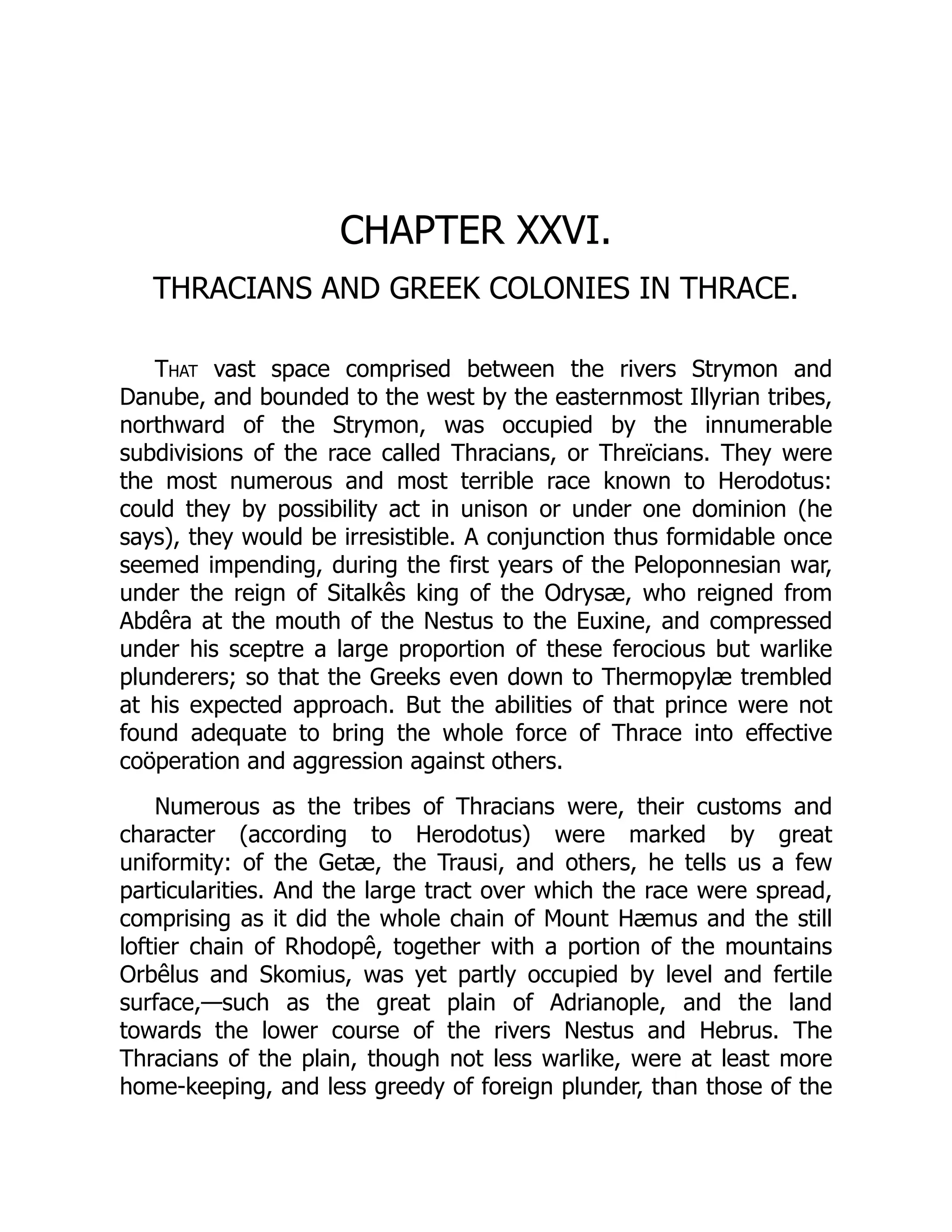 CHAPTER XXVI.
THRACIANS AND GREEK COLONIES IN THRACE.
That vast space comprised between the rivers Strymon and
Danube, and bounded to the west by the easternmost Illyrian tribes,
northward of the Strymon, was occupied by the innumerable
subdivisions of the race called Thracians, or Threïcians. They were
the most numerous and most terrible race known to Herodotus:
could they by possibility act in unison or under one dominion (he
says), they would be irresistible. A conjunction thus formidable once
seemed impending, during the first years of the Peloponnesian war,
under the reign of Sitalkês king of the Odrysæ, who reigned from
Abdêra at the mouth of the Nestus to the Euxine, and compressed
under his sceptre a large proportion of these ferocious but warlike
plunderers; so that the Greeks even down to Thermopylæ trembled
at his expected approach. But the abilities of that prince were not
found adequate to bring the whole force of Thrace into effective
coöperation and aggression against others.
Numerous as the tribes of Thracians were, their customs and
character (according to Herodotus) were marked by great
uniformity: of the Getæ, the Trausi, and others, he tells us a few
particularities. And the large tract over which the race were spread,
comprising as it did the whole chain of Mount Hæmus and the still
loftier chain of Rhodopê, together with a portion of the mountains
Orbêlus and Skomius, was yet partly occupied by level and fertile
surface,—such as the great plain of Adrianople, and the land
towards the lower course of the rivers Nestus and Hebrus. The
Thracians of the plain, though not less warlike, were at least more
home-keeping, and less greedy of foreign plunder, than those of the
 