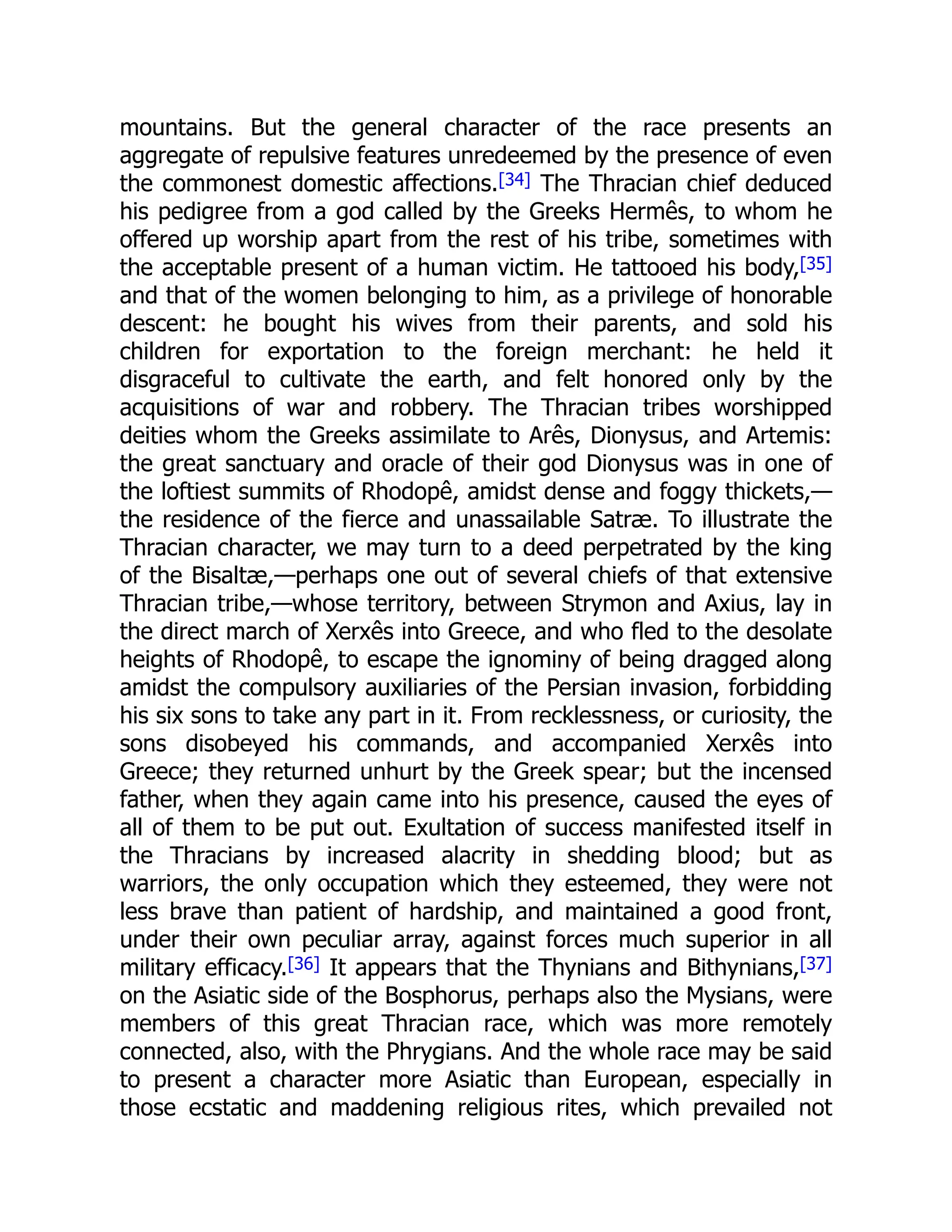 mountains. But the general character of the race presents an
aggregate of repulsive features unredeemed by the presence of even
the commonest domestic affections.[34] The Thracian chief deduced
his pedigree from a god called by the Greeks Hermês, to whom he
offered up worship apart from the rest of his tribe, sometimes with
the acceptable present of a human victim. He tattooed his body,[35]
and that of the women belonging to him, as a privilege of honorable
descent: he bought his wives from their parents, and sold his
children for exportation to the foreign merchant: he held it
disgraceful to cultivate the earth, and felt honored only by the
acquisitions of war and robbery. The Thracian tribes worshipped
deities whom the Greeks assimilate to Arês, Dionysus, and Artemis:
the great sanctuary and oracle of their god Dionysus was in one of
the loftiest summits of Rhodopê, amidst dense and foggy thickets,—
the residence of the fierce and unassailable Satræ. To illustrate the
Thracian character, we may turn to a deed perpetrated by the king
of the Bisaltæ,—perhaps one out of several chiefs of that extensive
Thracian tribe,—whose territory, between Strymon and Axius, lay in
the direct march of Xerxês into Greece, and who fled to the desolate
heights of Rhodopê, to escape the ignominy of being dragged along
amidst the compulsory auxiliaries of the Persian invasion, forbidding
his six sons to take any part in it. From recklessness, or curiosity, the
sons disobeyed his commands, and accompanied Xerxês into
Greece; they returned unhurt by the Greek spear; but the incensed
father, when they again came into his presence, caused the eyes of
all of them to be put out. Exultation of success manifested itself in
the Thracians by increased alacrity in shedding blood; but as
warriors, the only occupation which they esteemed, they were not
less brave than patient of hardship, and maintained a good front,
under their own peculiar array, against forces much superior in all
military efficacy.[36] It appears that the Thynians and Bithynians,[37]
on the Asiatic side of the Bosphorus, perhaps also the Mysians, were
members of this great Thracian race, which was more remotely
connected, also, with the Phrygians. And the whole race may be said
to present a character more Asiatic than European, especially in
those ecstatic and maddening religious rites, which prevailed not
 