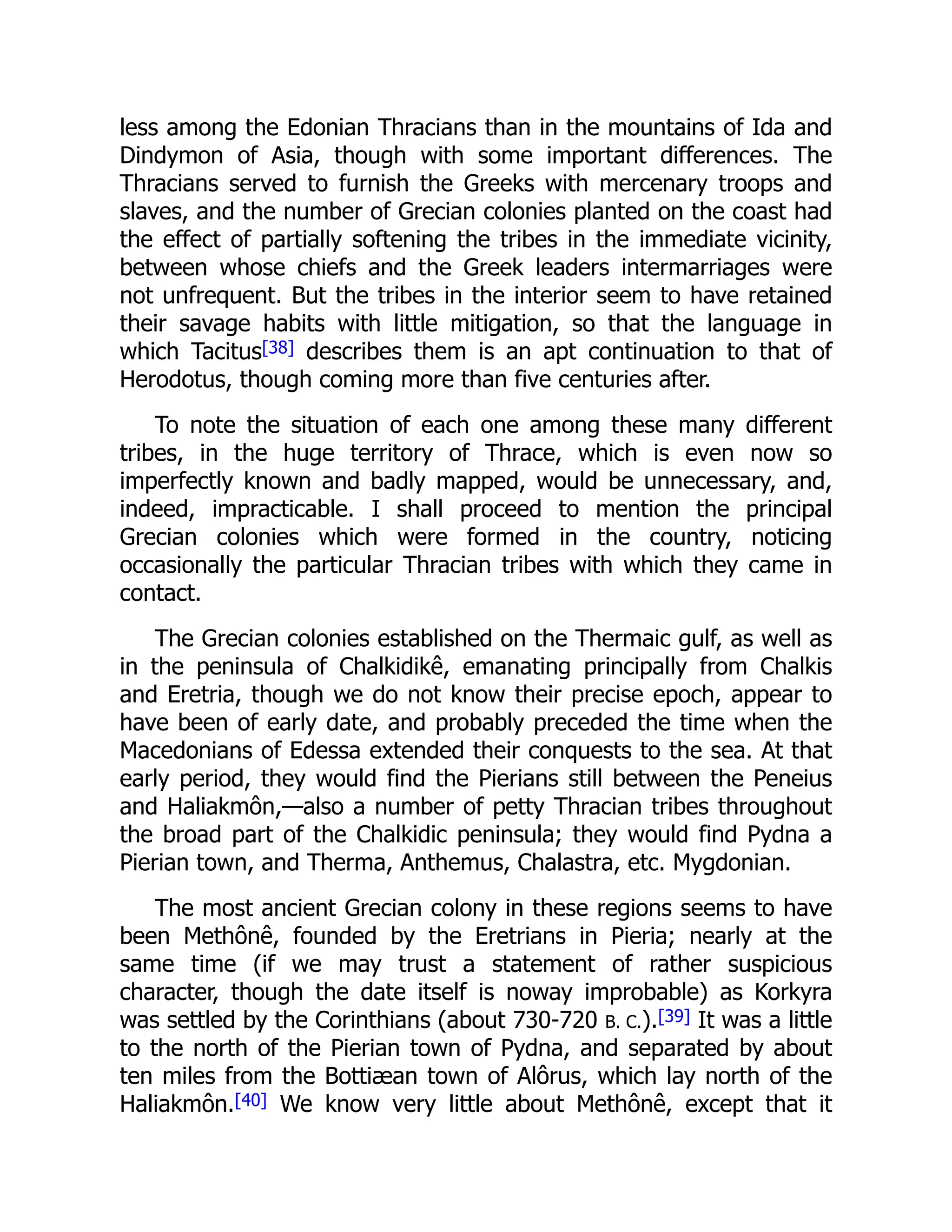 less among the Edonian Thracians than in the mountains of Ida and
Dindymon of Asia, though with some important differences. The
Thracians served to furnish the Greeks with mercenary troops and
slaves, and the number of Grecian colonies planted on the coast had
the effect of partially softening the tribes in the immediate vicinity,
between whose chiefs and the Greek leaders intermarriages were
not unfrequent. But the tribes in the interior seem to have retained
their savage habits with little mitigation, so that the language in
which Tacitus[38] describes them is an apt continuation to that of
Herodotus, though coming more than five centuries after.
To note the situation of each one among these many different
tribes, in the huge territory of Thrace, which is even now so
imperfectly known and badly mapped, would be unnecessary, and,
indeed, impracticable. I shall proceed to mention the principal
Grecian colonies which were formed in the country, noticing
occasionally the particular Thracian tribes with which they came in
contact.
The Grecian colonies established on the Thermaic gulf, as well as
in the peninsula of Chalkidikê, emanating principally from Chalkis
and Eretria, though we do not know their precise epoch, appear to
have been of early date, and probably preceded the time when the
Macedonians of Edessa extended their conquests to the sea. At that
early period, they would find the Pierians still between the Peneius
and Haliakmôn,—also a number of petty Thracian tribes throughout
the broad part of the Chalkidic peninsula; they would find Pydna a
Pierian town, and Therma, Anthemus, Chalastra, etc. Mygdonian.
The most ancient Grecian colony in these regions seems to have
been Methônê, founded by the Eretrians in Pieria; nearly at the
same time (if we may trust a statement of rather suspicious
character, though the date itself is noway improbable) as Korkyra
was settled by the Corinthians (about 730-720 B. C.).[39] It was a little
to the north of the Pierian town of Pydna, and separated by about
ten miles from the Bottiæan town of Alôrus, which lay north of the
Haliakmôn.[40] We know very little about Methônê, except that it
 