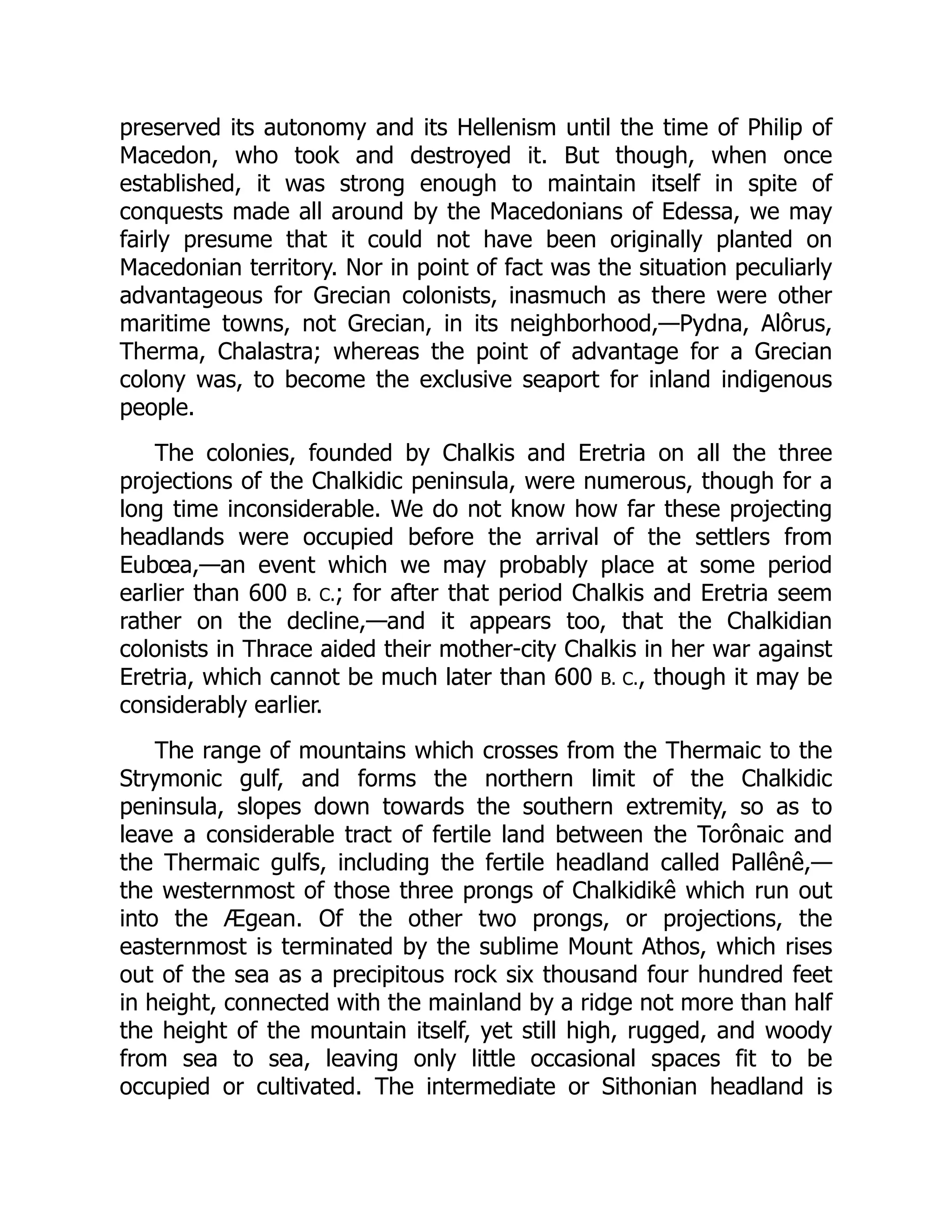 preserved its autonomy and its Hellenism until the time of Philip of
Macedon, who took and destroyed it. But though, when once
established, it was strong enough to maintain itself in spite of
conquests made all around by the Macedonians of Edessa, we may
fairly presume that it could not have been originally planted on
Macedonian territory. Nor in point of fact was the situation peculiarly
advantageous for Grecian colonists, inasmuch as there were other
maritime towns, not Grecian, in its neighborhood,—Pydna, Alôrus,
Therma, Chalastra; whereas the point of advantage for a Grecian
colony was, to become the exclusive seaport for inland indigenous
people.
The colonies, founded by Chalkis and Eretria on all the three
projections of the Chalkidic peninsula, were numerous, though for a
long time inconsiderable. We do not know how far these projecting
headlands were occupied before the arrival of the settlers from
Eubœa,—an event which we may probably place at some period
earlier than 600 B. C.; for after that period Chalkis and Eretria seem
rather on the decline,—and it appears too, that the Chalkidian
colonists in Thrace aided their mother-city Chalkis in her war against
Eretria, which cannot be much later than 600 B. C., though it may be
considerably earlier.
The range of mountains which crosses from the Thermaic to the
Strymonic gulf, and forms the northern limit of the Chalkidic
peninsula, slopes down towards the southern extremity, so as to
leave a considerable tract of fertile land between the Torônaic and
the Thermaic gulfs, including the fertile headland called Pallênê,—
the westernmost of those three prongs of Chalkidikê which run out
into the Ægean. Of the other two prongs, or projections, the
easternmost is terminated by the sublime Mount Athos, which rises
out of the sea as a precipitous rock six thousand four hundred feet
in height, connected with the mainland by a ridge not more than half
the height of the mountain itself, yet still high, rugged, and woody
from sea to sea, leaving only little occasional spaces fit to be
occupied or cultivated. The intermediate or Sithonian headland is
 