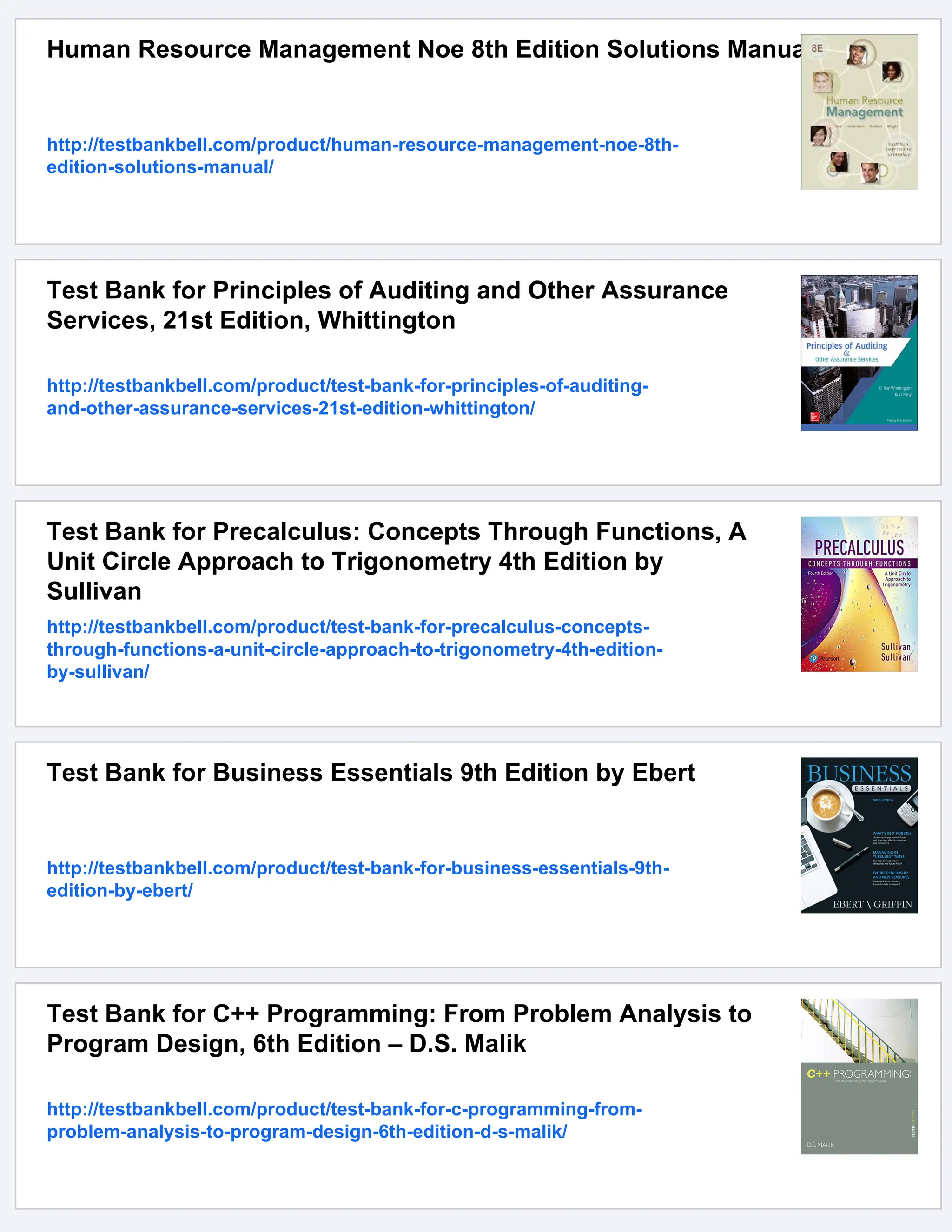 Human Resource Management Noe 8th Edition Solutions Manual
http://testbankbell.com/product/human-resource-management-noe-8th-
edition-solutions-manual/
Test Bank for Principles of Auditing and Other Assurance
Services, 21st Edition, Whittington
http://testbankbell.com/product/test-bank-for-principles-of-auditing-
and-other-assurance-services-21st-edition-whittington/
Test Bank for Precalculus: Concepts Through Functions, A
Unit Circle Approach to Trigonometry 4th Edition by
Sullivan
http://testbankbell.com/product/test-bank-for-precalculus-concepts-
through-functions-a-unit-circle-approach-to-trigonometry-4th-edition-
by-sullivan/
Test Bank for Business Essentials 9th Edition by Ebert
http://testbankbell.com/product/test-bank-for-business-essentials-9th-
edition-by-ebert/
Test Bank for C++ Programming: From Problem Analysis to
Program Design, 6th Edition – D.S. Malik
http://testbankbell.com/product/test-bank-for-c-programming-from-
problem-analysis-to-program-design-6th-edition-d-s-malik/
 