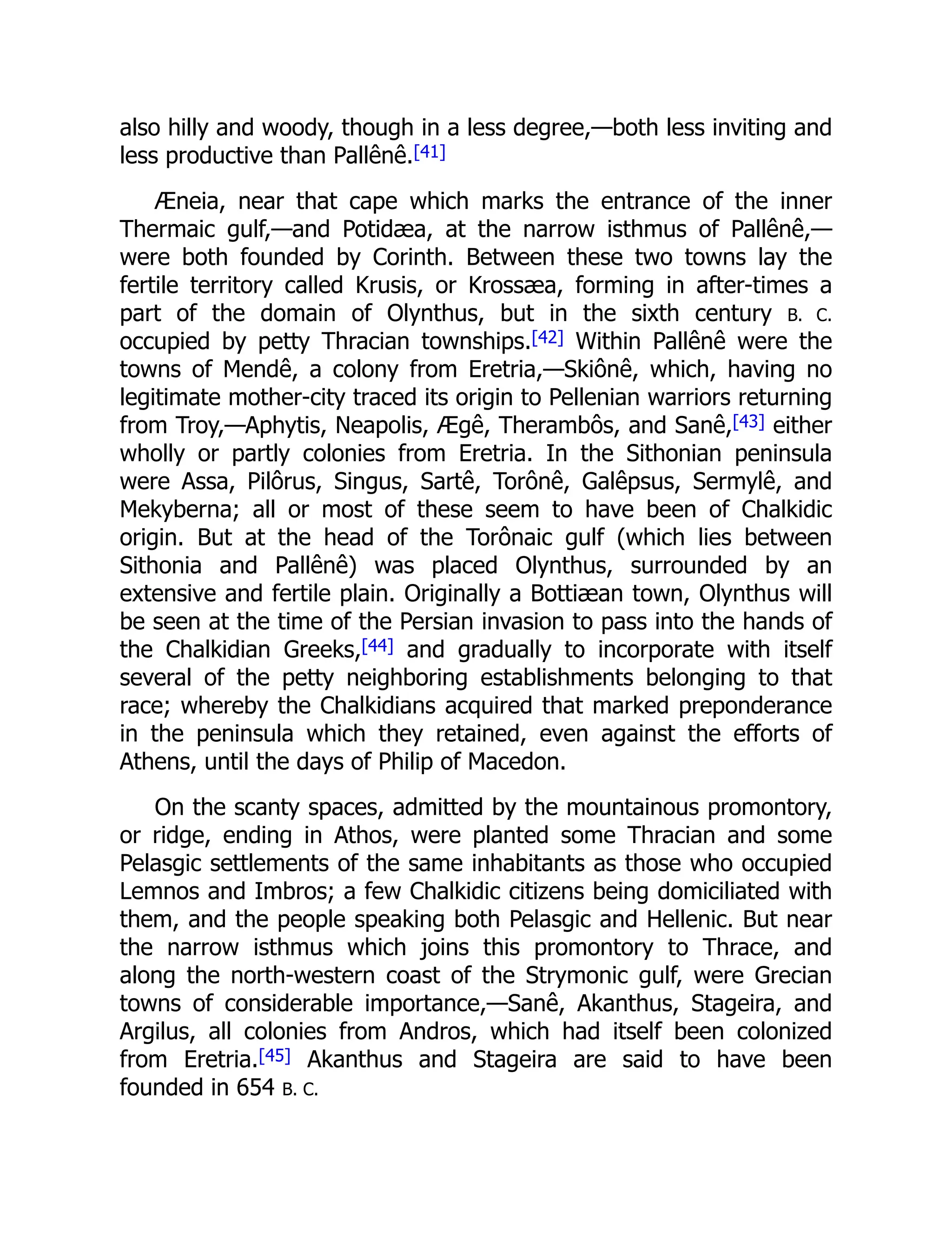 also hilly and woody, though in a less degree,—both less inviting and
less productive than Pallênê.[41]
Æneia, near that cape which marks the entrance of the inner
Thermaic gulf,—and Potidæa, at the narrow isthmus of Pallênê,—
were both founded by Corinth. Between these two towns lay the
fertile territory called Krusis, or Krossæa, forming in after-times a
part of the domain of Olynthus, but in the sixth century B. C.
occupied by petty Thracian townships.[42] Within Pallênê were the
towns of Mendê, a colony from Eretria,—Skiônê, which, having no
legitimate mother-city traced its origin to Pellenian warriors returning
from Troy,—Aphytis, Neapolis, Ægê, Therambôs, and Sanê,[43] either
wholly or partly colonies from Eretria. In the Sithonian peninsula
were Assa, Pilôrus, Singus, Sartê, Torônê, Galêpsus, Sermylê, and
Mekyberna; all or most of these seem to have been of Chalkidic
origin. But at the head of the Torônaic gulf (which lies between
Sithonia and Pallênê) was placed Olynthus, surrounded by an
extensive and fertile plain. Originally a Bottiæan town, Olynthus will
be seen at the time of the Persian invasion to pass into the hands of
the Chalkidian Greeks,[44] and gradually to incorporate with itself
several of the petty neighboring establishments belonging to that
race; whereby the Chalkidians acquired that marked preponderance
in the peninsula which they retained, even against the efforts of
Athens, until the days of Philip of Macedon.
On the scanty spaces, admitted by the mountainous promontory,
or ridge, ending in Athos, were planted some Thracian and some
Pelasgic settlements of the same inhabitants as those who occupied
Lemnos and Imbros; a few Chalkidic citizens being domiciliated with
them, and the people speaking both Pelasgic and Hellenic. But near
the narrow isthmus which joins this promontory to Thrace, and
along the north-western coast of the Strymonic gulf, were Grecian
towns of considerable importance,—Sanê, Akanthus, Stageira, and
Argilus, all colonies from Andros, which had itself been colonized
from Eretria.[45] Akanthus and Stageira are said to have been
founded in 654 B. C.
 
