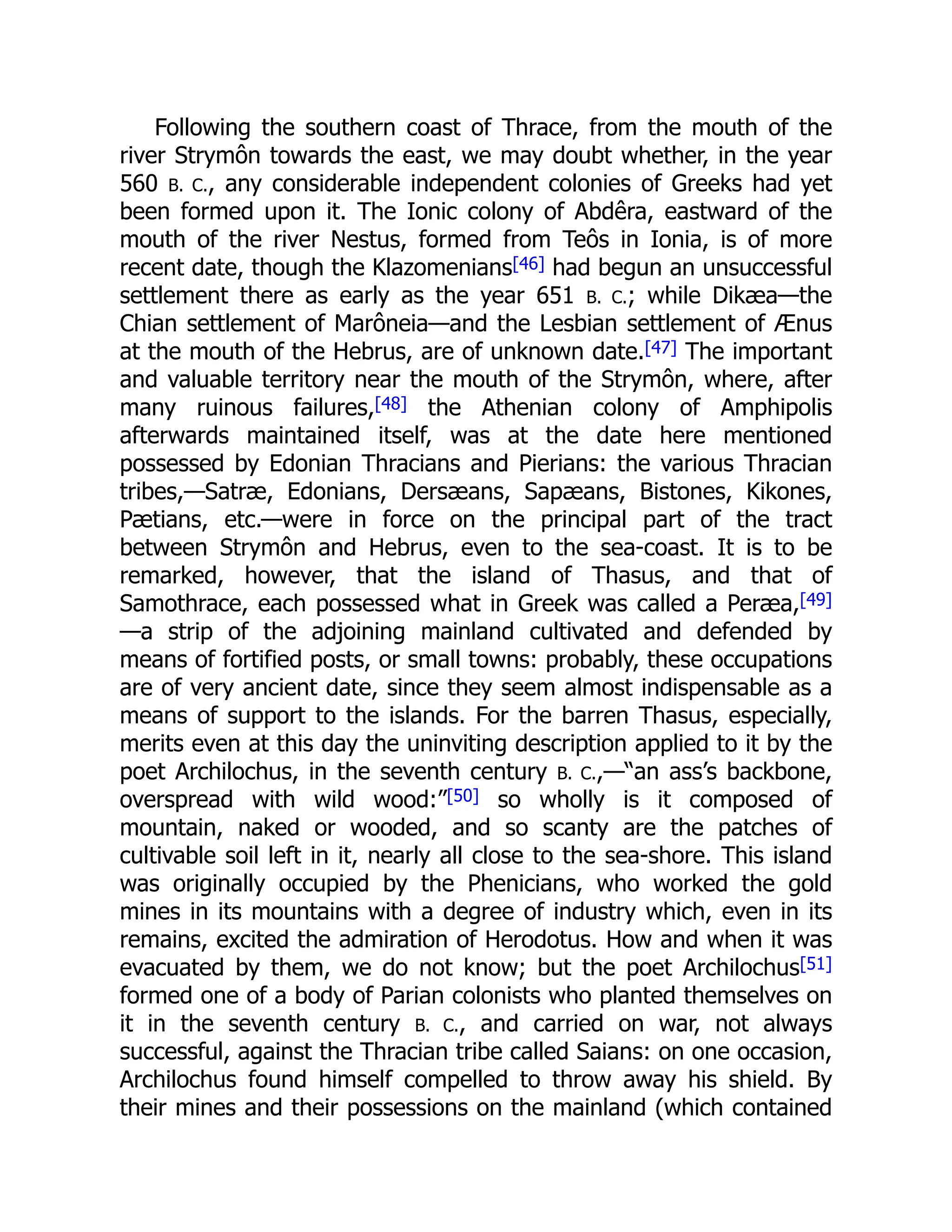 Following the southern coast of Thrace, from the mouth of the
river Strymôn towards the east, we may doubt whether, in the year
560 B. C., any considerable independent colonies of Greeks had yet
been formed upon it. The Ionic colony of Abdêra, eastward of the
mouth of the river Nestus, formed from Teôs in Ionia, is of more
recent date, though the Klazomenians[46] had begun an unsuccessful
settlement there as early as the year 651 B. C.; while Dikæa—the
Chian settlement of Marôneia—and the Lesbian settlement of Ænus
at the mouth of the Hebrus, are of unknown date.[47] The important
and valuable territory near the mouth of the Strymôn, where, after
many ruinous failures,[48] the Athenian colony of Amphipolis
afterwards maintained itself, was at the date here mentioned
possessed by Edonian Thracians and Pierians: the various Thracian
tribes,—Satræ, Edonians, Dersæans, Sapæans, Bistones, Kikones,
Pætians, etc.—were in force on the principal part of the tract
between Strymôn and Hebrus, even to the sea-coast. It is to be
remarked, however, that the island of Thasus, and that of
Samothrace, each possessed what in Greek was called a Peræa,[49]
—a strip of the adjoining mainland cultivated and defended by
means of fortified posts, or small towns: probably, these occupations
are of very ancient date, since they seem almost indispensable as a
means of support to the islands. For the barren Thasus, especially,
merits even at this day the uninviting description applied to it by the
poet Archilochus, in the seventh century B. C.,—“an ass’s backbone,
overspread with wild wood:”[50] so wholly is it composed of
mountain, naked or wooded, and so scanty are the patches of
cultivable soil left in it, nearly all close to the sea-shore. This island
was originally occupied by the Phenicians, who worked the gold
mines in its mountains with a degree of industry which, even in its
remains, excited the admiration of Herodotus. How and when it was
evacuated by them, we do not know; but the poet Archilochus[51]
formed one of a body of Parian colonists who planted themselves on
it in the seventh century B. C., and carried on war, not always
successful, against the Thracian tribe called Saians: on one occasion,
Archilochus found himself compelled to throw away his shield. By
their mines and their possessions on the mainland (which contained
 