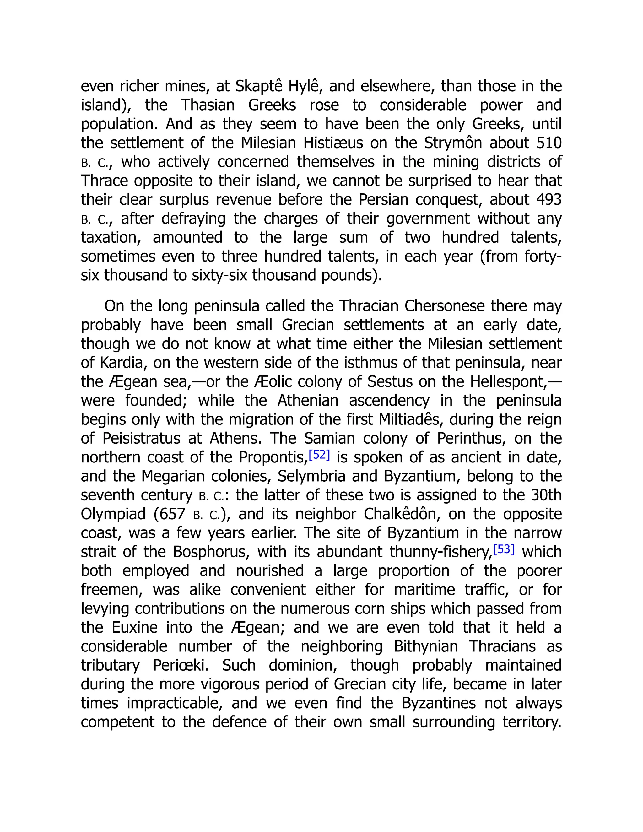 even richer mines, at Skaptê Hylê, and elsewhere, than those in the
island), the Thasian Greeks rose to considerable power and
population. And as they seem to have been the only Greeks, until
the settlement of the Milesian Histiæus on the Strymôn about 510
B. C., who actively concerned themselves in the mining districts of
Thrace opposite to their island, we cannot be surprised to hear that
their clear surplus revenue before the Persian conquest, about 493
B. C., after defraying the charges of their government without any
taxation, amounted to the large sum of two hundred talents,
sometimes even to three hundred talents, in each year (from forty-
six thousand to sixty-six thousand pounds).
On the long peninsula called the Thracian Chersonese there may
probably have been small Grecian settlements at an early date,
though we do not know at what time either the Milesian settlement
of Kardia, on the western side of the isthmus of that peninsula, near
the Ægean sea,—or the Æolic colony of Sestus on the Hellespont,—
were founded; while the Athenian ascendency in the peninsula
begins only with the migration of the first Miltiadês, during the reign
of Peisistratus at Athens. The Samian colony of Perinthus, on the
northern coast of the Propontis,[52] is spoken of as ancient in date,
and the Megarian colonies, Selymbria and Byzantium, belong to the
seventh century B. C.: the latter of these two is assigned to the 30th
Olympiad (657 B. C.), and its neighbor Chalkêdôn, on the opposite
coast, was a few years earlier. The site of Byzantium in the narrow
strait of the Bosphorus, with its abundant thunny-fishery,[53] which
both employed and nourished a large proportion of the poorer
freemen, was alike convenient either for maritime traffic, or for
levying contributions on the numerous corn ships which passed from
the Euxine into the Ægean; and we are even told that it held a
considerable number of the neighboring Bithynian Thracians as
tributary Periœki. Such dominion, though probably maintained
during the more vigorous period of Grecian city life, became in later
times impracticable, and we even find the Byzantines not always
competent to the defence of their own small surrounding territory.
 