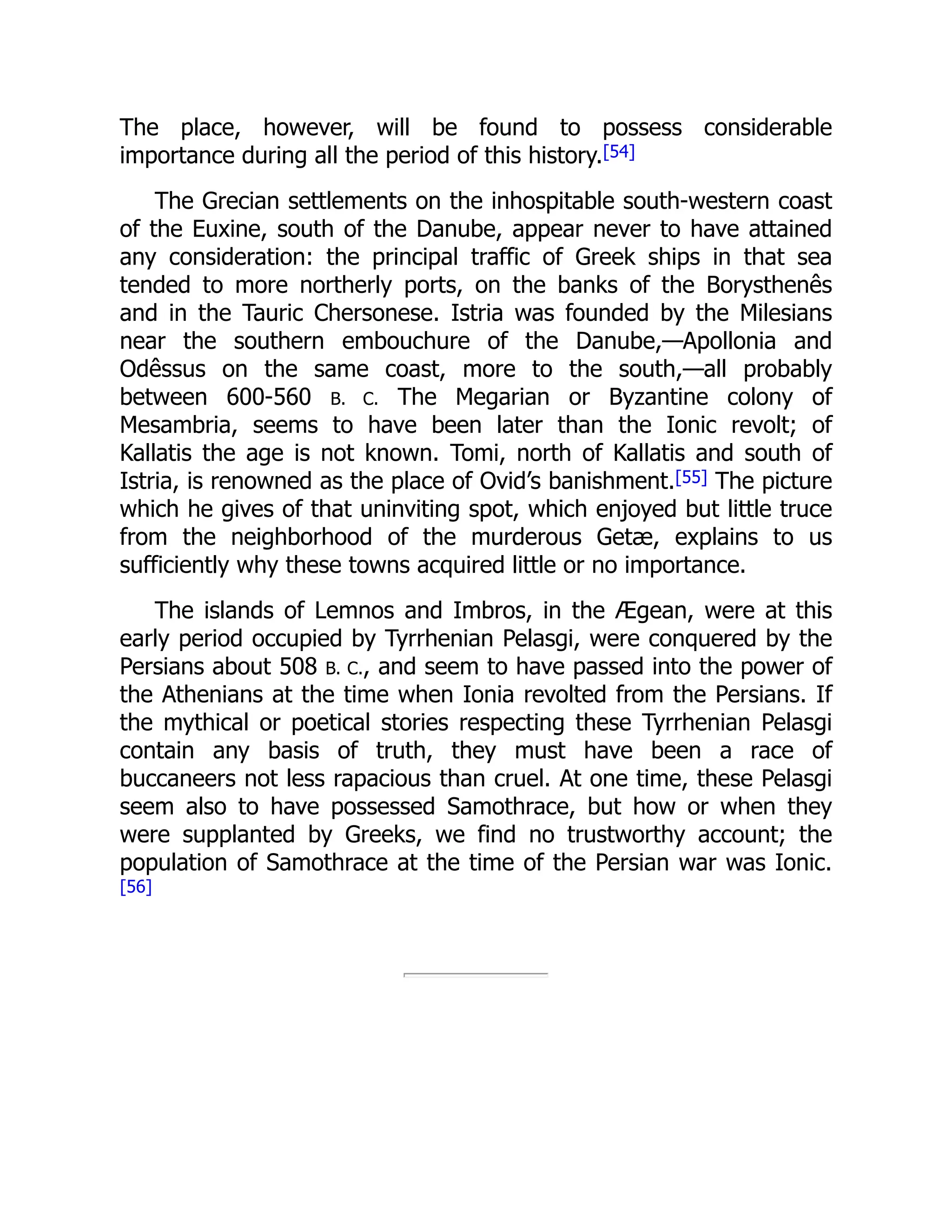 The place, however, will be found to possess considerable
importance during all the period of this history.[54]
The Grecian settlements on the inhospitable south-western coast
of the Euxine, south of the Danube, appear never to have attained
any consideration: the principal traffic of Greek ships in that sea
tended to more northerly ports, on the banks of the Borysthenês
and in the Tauric Chersonese. Istria was founded by the Milesians
near the southern embouchure of the Danube,—Apollonia and
Odêssus on the same coast, more to the south,—all probably
between 600-560 B. C. The Megarian or Byzantine colony of
Mesambria, seems to have been later than the Ionic revolt; of
Kallatis the age is not known. Tomi, north of Kallatis and south of
Istria, is renowned as the place of Ovid’s banishment.[55] The picture
which he gives of that uninviting spot, which enjoyed but little truce
from the neighborhood of the murderous Getæ, explains to us
sufficiently why these towns acquired little or no importance.
The islands of Lemnos and Imbros, in the Ægean, were at this
early period occupied by Tyrrhenian Pelasgi, were conquered by the
Persians about 508 B. C., and seem to have passed into the power of
the Athenians at the time when Ionia revolted from the Persians. If
the mythical or poetical stories respecting these Tyrrhenian Pelasgi
contain any basis of truth, they must have been a race of
buccaneers not less rapacious than cruel. At one time, these Pelasgi
seem also to have possessed Samothrace, but how or when they
were supplanted by Greeks, we find no trustworthy account; the
population of Samothrace at the time of the Persian war was Ionic.
[56]
 
