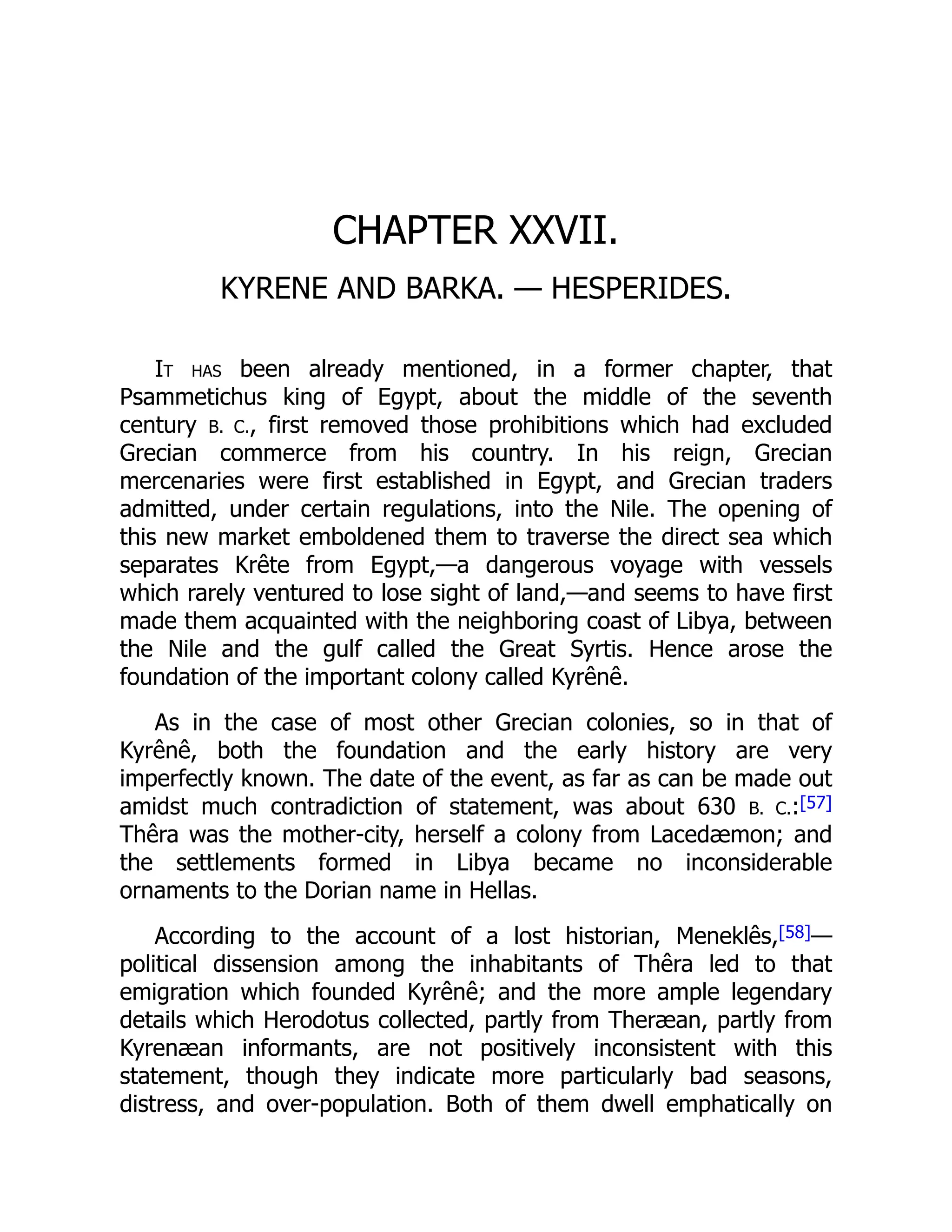 CHAPTER XXVII.
KYRENE AND BARKA. — HESPERIDES.
It has been already mentioned, in a former chapter, that
Psammetichus king of Egypt, about the middle of the seventh
century B. C., first removed those prohibitions which had excluded
Grecian commerce from his country. In his reign, Grecian
mercenaries were first established in Egypt, and Grecian traders
admitted, under certain regulations, into the Nile. The opening of
this new market emboldened them to traverse the direct sea which
separates Krête from Egypt,—a dangerous voyage with vessels
which rarely ventured to lose sight of land,—and seems to have first
made them acquainted with the neighboring coast of Libya, between
the Nile and the gulf called the Great Syrtis. Hence arose the
foundation of the important colony called Kyrênê.
As in the case of most other Grecian colonies, so in that of
Kyrênê, both the foundation and the early history are very
imperfectly known. The date of the event, as far as can be made out
amidst much contradiction of statement, was about 630 B. C.:[57]
Thêra was the mother-city, herself a colony from Lacedæmon; and
the settlements formed in Libya became no inconsiderable
ornaments to the Dorian name in Hellas.
According to the account of a lost historian, Meneklês,[58]—
political dissension among the inhabitants of Thêra led to that
emigration which founded Kyrênê; and the more ample legendary
details which Herodotus collected, partly from Theræan, partly from
Kyrenæan informants, are not positively inconsistent with this
statement, though they indicate more particularly bad seasons,
distress, and over-population. Both of them dwell emphatically on
 