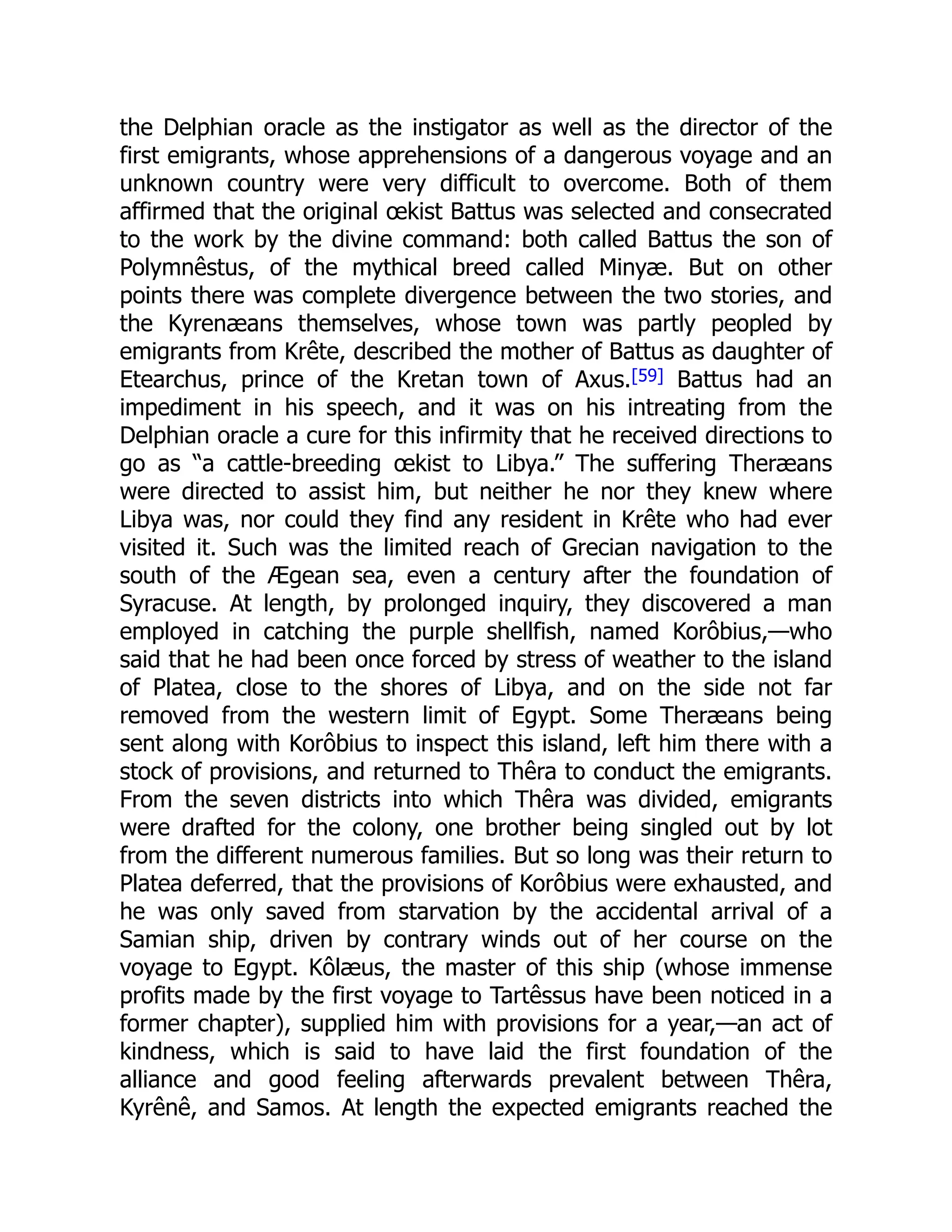 the Delphian oracle as the instigator as well as the director of the
first emigrants, whose apprehensions of a dangerous voyage and an
unknown country were very difficult to overcome. Both of them
affirmed that the original œkist Battus was selected and consecrated
to the work by the divine command: both called Battus the son of
Polymnêstus, of the mythical breed called Minyæ. But on other
points there was complete divergence between the two stories, and
the Kyrenæans themselves, whose town was partly peopled by
emigrants from Krête, described the mother of Battus as daughter of
Etearchus, prince of the Kretan town of Axus.[59] Battus had an
impediment in his speech, and it was on his intreating from the
Delphian oracle a cure for this infirmity that he received directions to
go as “a cattle-breeding œkist to Libya.” The suffering Theræans
were directed to assist him, but neither he nor they knew where
Libya was, nor could they find any resident in Krête who had ever
visited it. Such was the limited reach of Grecian navigation to the
south of the Ægean sea, even a century after the foundation of
Syracuse. At length, by prolonged inquiry, they discovered a man
employed in catching the purple shellfish, named Korôbius,—who
said that he had been once forced by stress of weather to the island
of Platea, close to the shores of Libya, and on the side not far
removed from the western limit of Egypt. Some Theræans being
sent along with Korôbius to inspect this island, left him there with a
stock of provisions, and returned to Thêra to conduct the emigrants.
From the seven districts into which Thêra was divided, emigrants
were drafted for the colony, one brother being singled out by lot
from the different numerous families. But so long was their return to
Platea deferred, that the provisions of Korôbius were exhausted, and
he was only saved from starvation by the accidental arrival of a
Samian ship, driven by contrary winds out of her course on the
voyage to Egypt. Kôlæus, the master of this ship (whose immense
profits made by the first voyage to Tartêssus have been noticed in a
former chapter), supplied him with provisions for a year,—an act of
kindness, which is said to have laid the first foundation of the
alliance and good feeling afterwards prevalent between Thêra,
Kyrênê, and Samos. At length the expected emigrants reached the
 