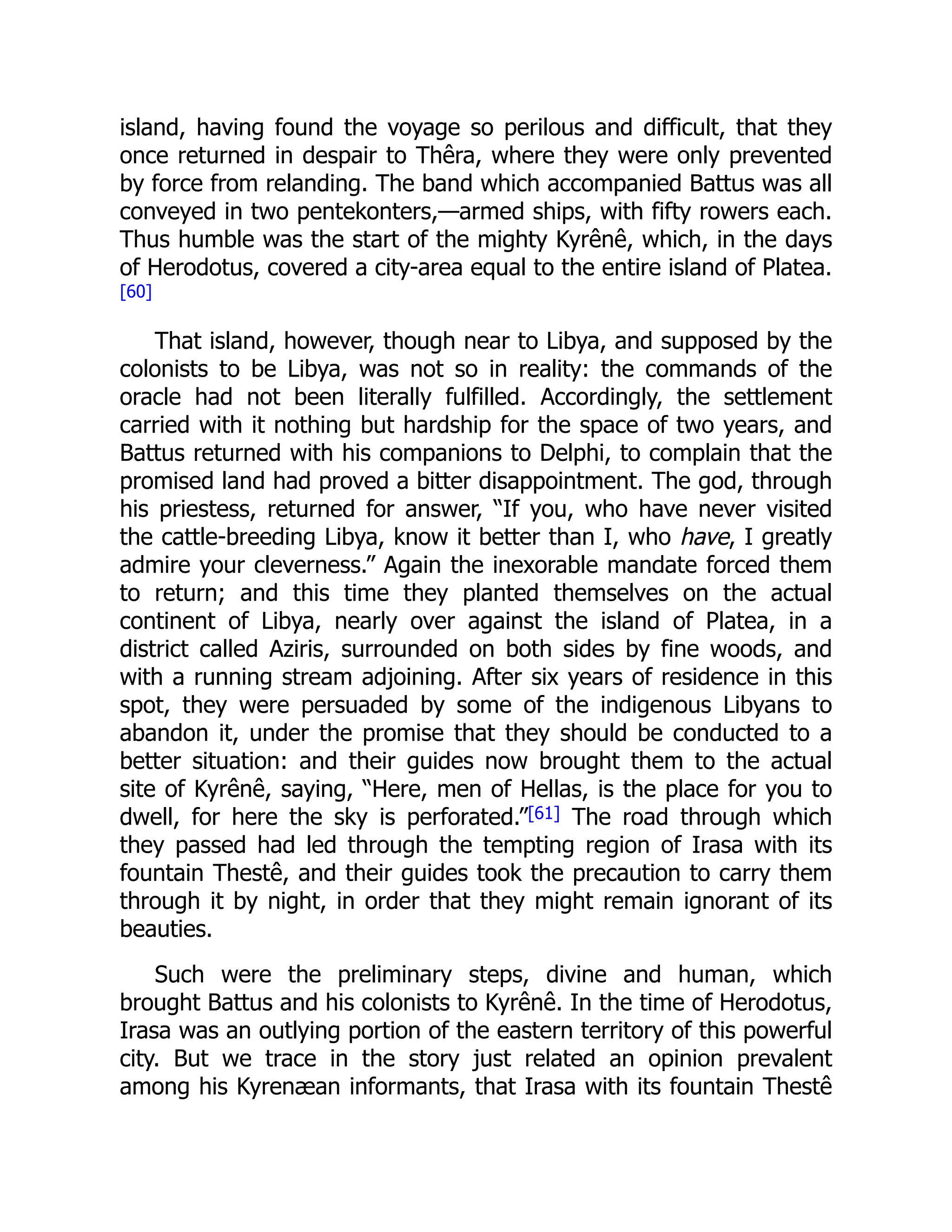 island, having found the voyage so perilous and difficult, that they
once returned in despair to Thêra, where they were only prevented
by force from relanding. The band which accompanied Battus was all
conveyed in two pentekonters,—armed ships, with fifty rowers each.
Thus humble was the start of the mighty Kyrênê, which, in the days
of Herodotus, covered a city-area equal to the entire island of Platea.
[60]
That island, however, though near to Libya, and supposed by the
colonists to be Libya, was not so in reality: the commands of the
oracle had not been literally fulfilled. Accordingly, the settlement
carried with it nothing but hardship for the space of two years, and
Battus returned with his companions to Delphi, to complain that the
promised land had proved a bitter disappointment. The god, through
his priestess, returned for answer, “If you, who have never visited
the cattle-breeding Libya, know it better than I, who have, I greatly
admire your cleverness.” Again the inexorable mandate forced them
to return; and this time they planted themselves on the actual
continent of Libya, nearly over against the island of Platea, in a
district called Aziris, surrounded on both sides by fine woods, and
with a running stream adjoining. After six years of residence in this
spot, they were persuaded by some of the indigenous Libyans to
abandon it, under the promise that they should be conducted to a
better situation: and their guides now brought them to the actual
site of Kyrênê, saying, “Here, men of Hellas, is the place for you to
dwell, for here the sky is perforated.”[61] The road through which
they passed had led through the tempting region of Irasa with its
fountain Thestê, and their guides took the precaution to carry them
through it by night, in order that they might remain ignorant of its
beauties.
Such were the preliminary steps, divine and human, which
brought Battus and his colonists to Kyrênê. In the time of Herodotus,
Irasa was an outlying portion of the eastern territory of this powerful
city. But we trace in the story just related an opinion prevalent
among his Kyrenæan informants, that Irasa with its fountain Thestê
 