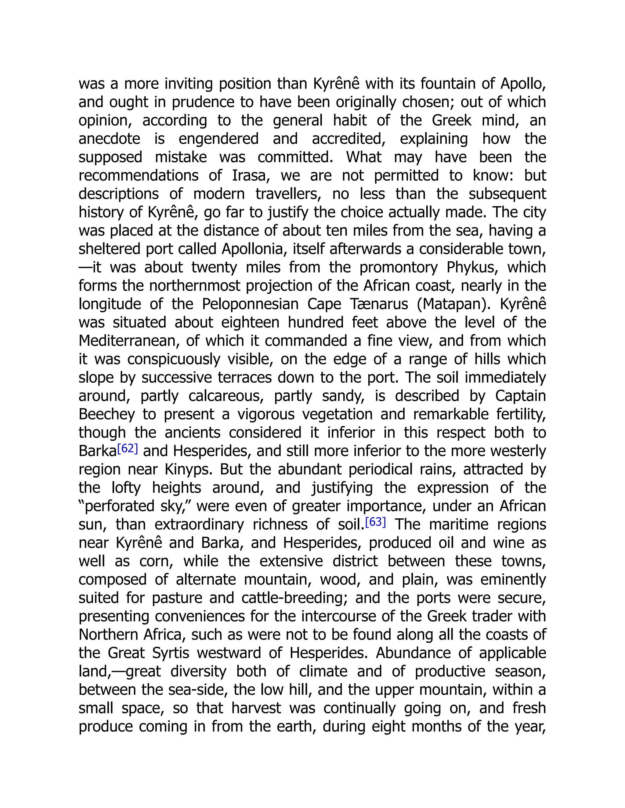 was a more inviting position than Kyrênê with its fountain of Apollo,
and ought in prudence to have been originally chosen; out of which
opinion, according to the general habit of the Greek mind, an
anecdote is engendered and accredited, explaining how the
supposed mistake was committed. What may have been the
recommendations of Irasa, we are not permitted to know: but
descriptions of modern travellers, no less than the subsequent
history of Kyrênê, go far to justify the choice actually made. The city
was placed at the distance of about ten miles from the sea, having a
sheltered port called Apollonia, itself afterwards a considerable town,
—it was about twenty miles from the promontory Phykus, which
forms the northernmost projection of the African coast, nearly in the
longitude of the Peloponnesian Cape Tænarus (Matapan). Kyrênê
was situated about eighteen hundred feet above the level of the
Mediterranean, of which it commanded a fine view, and from which
it was conspicuously visible, on the edge of a range of hills which
slope by successive terraces down to the port. The soil immediately
around, partly calcareous, partly sandy, is described by Captain
Beechey to present a vigorous vegetation and remarkable fertility,
though the ancients considered it inferior in this respect both to
Barka[62] and Hesperides, and still more inferior to the more westerly
region near Kinyps. But the abundant periodical rains, attracted by
the lofty heights around, and justifying the expression of the
“perforated sky,” were even of greater importance, under an African
sun, than extraordinary richness of soil.[63] The maritime regions
near Kyrênê and Barka, and Hesperides, produced oil and wine as
well as corn, while the extensive district between these towns,
composed of alternate mountain, wood, and plain, was eminently
suited for pasture and cattle-breeding; and the ports were secure,
presenting conveniences for the intercourse of the Greek trader with
Northern Africa, such as were not to be found along all the coasts of
the Great Syrtis westward of Hesperides. Abundance of applicable
land,—great diversity both of climate and of productive season,
between the sea-side, the low hill, and the upper mountain, within a
small space, so that harvest was continually going on, and fresh
produce coming in from the earth, during eight months of the year,
 