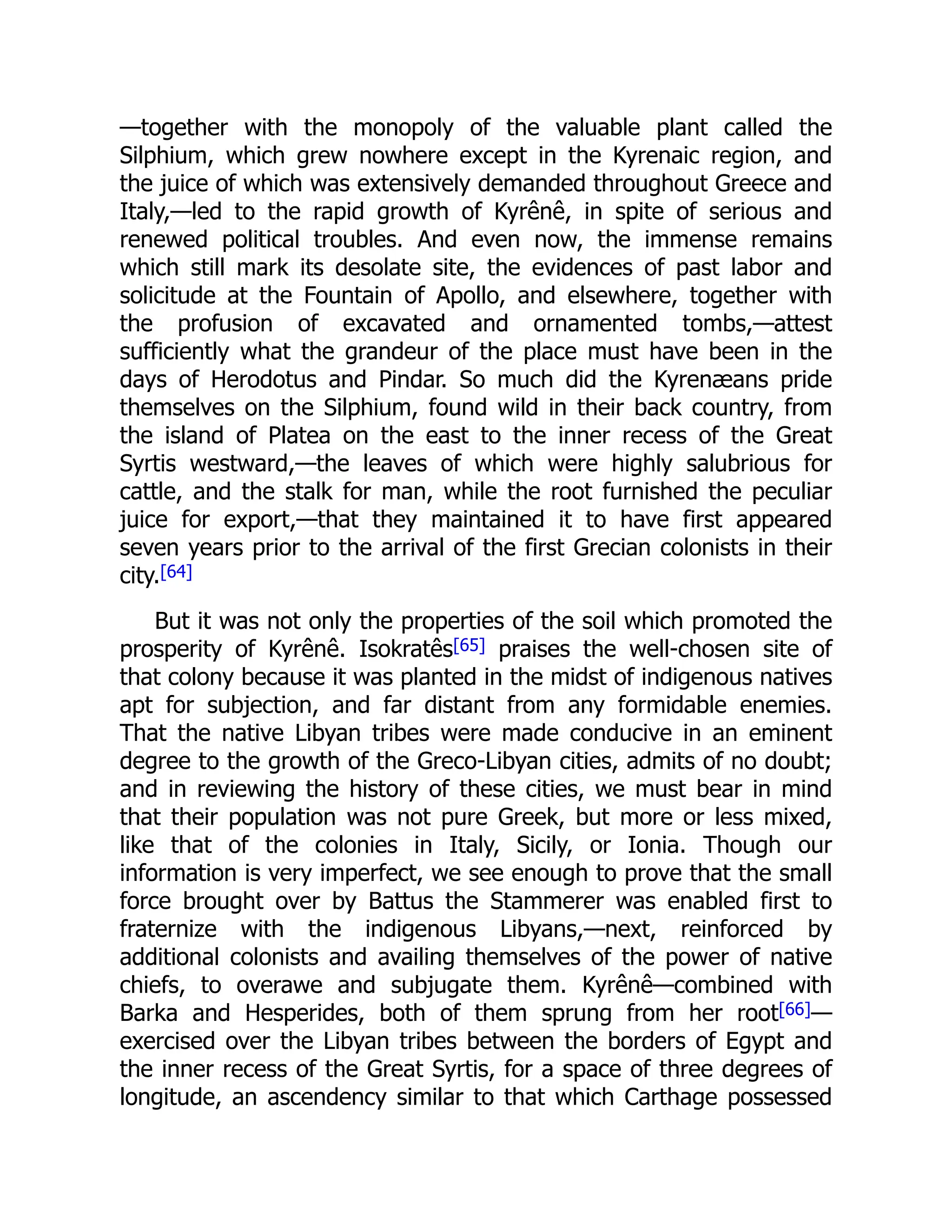 —together with the monopoly of the valuable plant called the
Silphium, which grew nowhere except in the Kyrenaic region, and
the juice of which was extensively demanded throughout Greece and
Italy,—led to the rapid growth of Kyrênê, in spite of serious and
renewed political troubles. And even now, the immense remains
which still mark its desolate site, the evidences of past labor and
solicitude at the Fountain of Apollo, and elsewhere, together with
the profusion of excavated and ornamented tombs,—attest
sufficiently what the grandeur of the place must have been in the
days of Herodotus and Pindar. So much did the Kyrenæans pride
themselves on the Silphium, found wild in their back country, from
the island of Platea on the east to the inner recess of the Great
Syrtis westward,—the leaves of which were highly salubrious for
cattle, and the stalk for man, while the root furnished the peculiar
juice for export,—that they maintained it to have first appeared
seven years prior to the arrival of the first Grecian colonists in their
city.[64]
But it was not only the properties of the soil which promoted the
prosperity of Kyrênê. Isokratês[65] praises the well-chosen site of
that colony because it was planted in the midst of indigenous natives
apt for subjection, and far distant from any formidable enemies.
That the native Libyan tribes were made conducive in an eminent
degree to the growth of the Greco-Libyan cities, admits of no doubt;
and in reviewing the history of these cities, we must bear in mind
that their population was not pure Greek, but more or less mixed,
like that of the colonies in Italy, Sicily, or Ionia. Though our
information is very imperfect, we see enough to prove that the small
force brought over by Battus the Stammerer was enabled first to
fraternize with the indigenous Libyans,—next, reinforced by
additional colonists and availing themselves of the power of native
chiefs, to overawe and subjugate them. Kyrênê—combined with
Barka and Hesperides, both of them sprung from her root[66]—
exercised over the Libyan tribes between the borders of Egypt and
the inner recess of the Great Syrtis, for a space of three degrees of
longitude, an ascendency similar to that which Carthage possessed
 