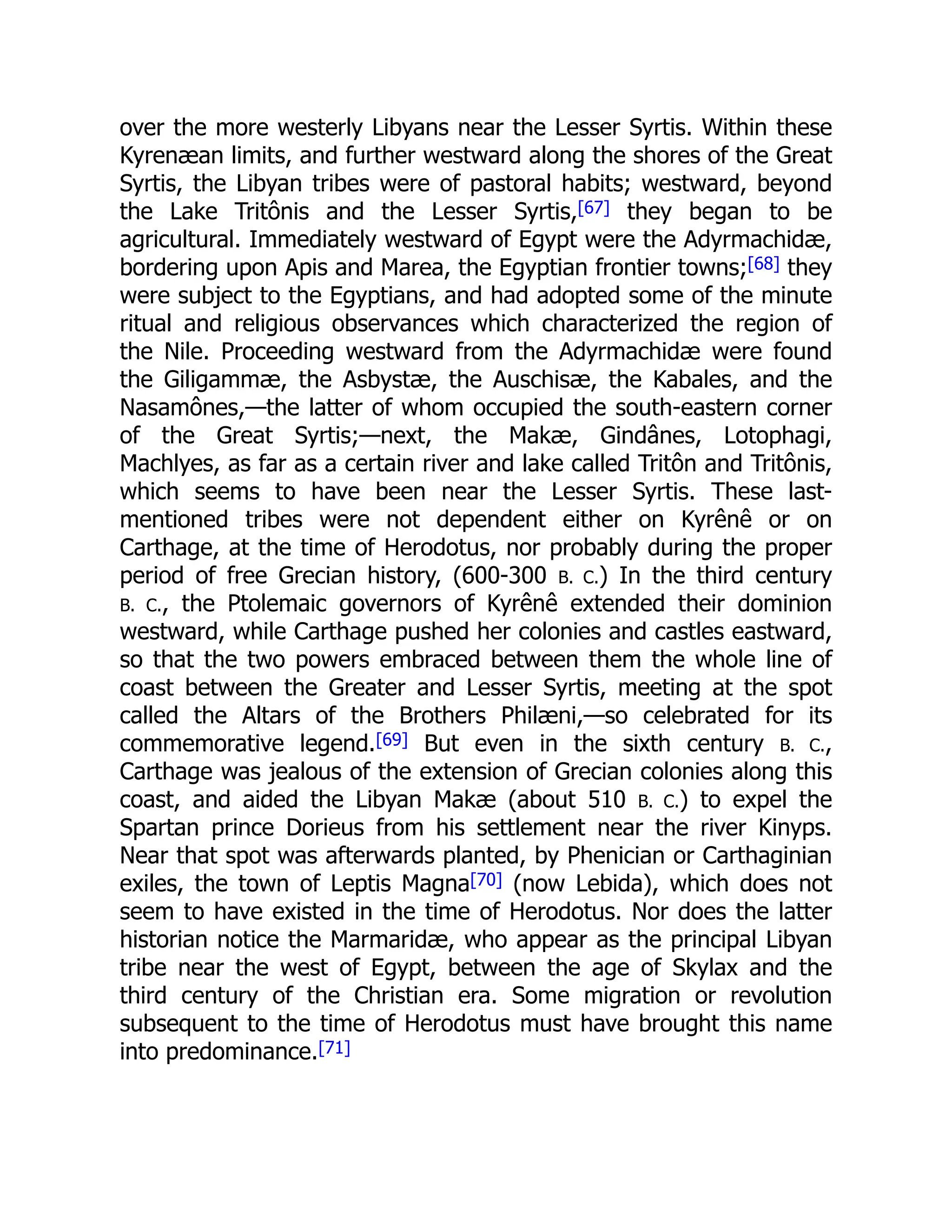 over the more westerly Libyans near the Lesser Syrtis. Within these
Kyrenæan limits, and further westward along the shores of the Great
Syrtis, the Libyan tribes were of pastoral habits; westward, beyond
the Lake Tritônis and the Lesser Syrtis,[67] they began to be
agricultural. Immediately westward of Egypt were the Adyrmachidæ,
bordering upon Apis and Marea, the Egyptian frontier towns;[68] they
were subject to the Egyptians, and had adopted some of the minute
ritual and religious observances which characterized the region of
the Nile. Proceeding westward from the Adyrmachidæ were found
the Giligammæ, the Asbystæ, the Auschisæ, the Kabales, and the
Nasamônes,—the latter of whom occupied the south-eastern corner
of the Great Syrtis;—next, the Makæ, Gindânes, Lotophagi,
Machlyes, as far as a certain river and lake called Tritôn and Tritônis,
which seems to have been near the Lesser Syrtis. These last-
mentioned tribes were not dependent either on Kyrênê or on
Carthage, at the time of Herodotus, nor probably during the proper
period of free Grecian history, (600-300 B. C.) In the third century
B. C., the Ptolemaic governors of Kyrênê extended their dominion
westward, while Carthage pushed her colonies and castles eastward,
so that the two powers embraced between them the whole line of
coast between the Greater and Lesser Syrtis, meeting at the spot
called the Altars of the Brothers Philæni,—so celebrated for its
commemorative legend.[69] But even in the sixth century B. C.,
Carthage was jealous of the extension of Grecian colonies along this
coast, and aided the Libyan Makæ (about 510 B. C.) to expel the
Spartan prince Dorieus from his settlement near the river Kinyps.
Near that spot was afterwards planted, by Phenician or Carthaginian
exiles, the town of Leptis Magna[70] (now Lebida), which does not
seem to have existed in the time of Herodotus. Nor does the latter
historian notice the Marmaridæ, who appear as the principal Libyan
tribe near the west of Egypt, between the age of Skylax and the
third century of the Christian era. Some migration or revolution
subsequent to the time of Herodotus must have brought this name
into predominance.[71]
 