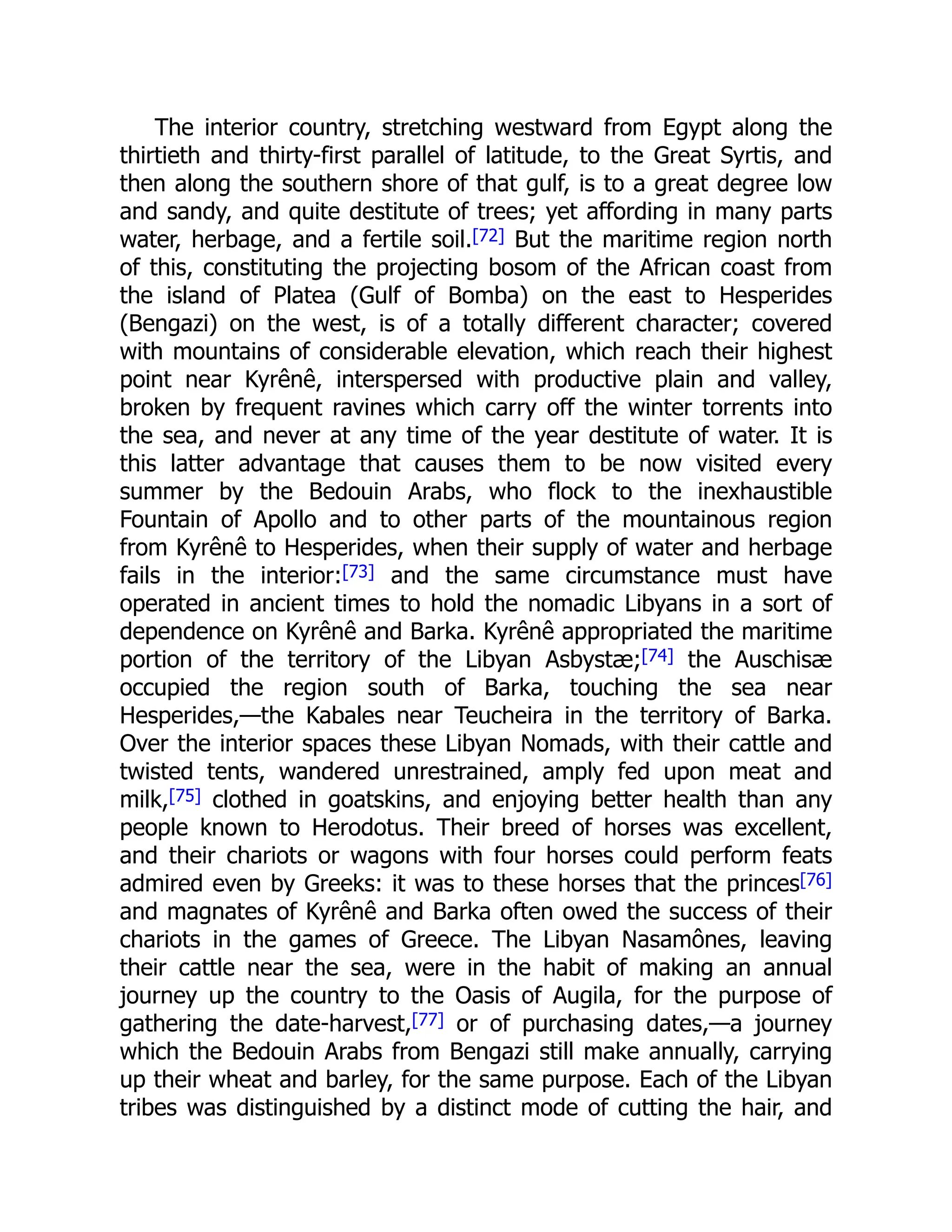 The interior country, stretching westward from Egypt along the
thirtieth and thirty-first parallel of latitude, to the Great Syrtis, and
then along the southern shore of that gulf, is to a great degree low
and sandy, and quite destitute of trees; yet affording in many parts
water, herbage, and a fertile soil.[72] But the maritime region north
of this, constituting the projecting bosom of the African coast from
the island of Platea (Gulf of Bomba) on the east to Hesperides
(Bengazi) on the west, is of a totally different character; covered
with mountains of considerable elevation, which reach their highest
point near Kyrênê, interspersed with productive plain and valley,
broken by frequent ravines which carry off the winter torrents into
the sea, and never at any time of the year destitute of water. It is
this latter advantage that causes them to be now visited every
summer by the Bedouin Arabs, who flock to the inexhaustible
Fountain of Apollo and to other parts of the mountainous region
from Kyrênê to Hesperides, when their supply of water and herbage
fails in the interior:[73] and the same circumstance must have
operated in ancient times to hold the nomadic Libyans in a sort of
dependence on Kyrênê and Barka. Kyrênê appropriated the maritime
portion of the territory of the Libyan Asbystæ;[74] the Auschisæ
occupied the region south of Barka, touching the sea near
Hesperides,—the Kabales near Teucheira in the territory of Barka.
Over the interior spaces these Libyan Nomads, with their cattle and
twisted tents, wandered unrestrained, amply fed upon meat and
milk,[75] clothed in goatskins, and enjoying better health than any
people known to Herodotus. Their breed of horses was excellent,
and their chariots or wagons with four horses could perform feats
admired even by Greeks: it was to these horses that the princes[76]
and magnates of Kyrênê and Barka often owed the success of their
chariots in the games of Greece. The Libyan Nasamônes, leaving
their cattle near the sea, were in the habit of making an annual
journey up the country to the Oasis of Augila, for the purpose of
gathering the date-harvest,[77] or of purchasing dates,—a journey
which the Bedouin Arabs from Bengazi still make annually, carrying
up their wheat and barley, for the same purpose. Each of the Libyan
tribes was distinguished by a distinct mode of cutting the hair, and
 