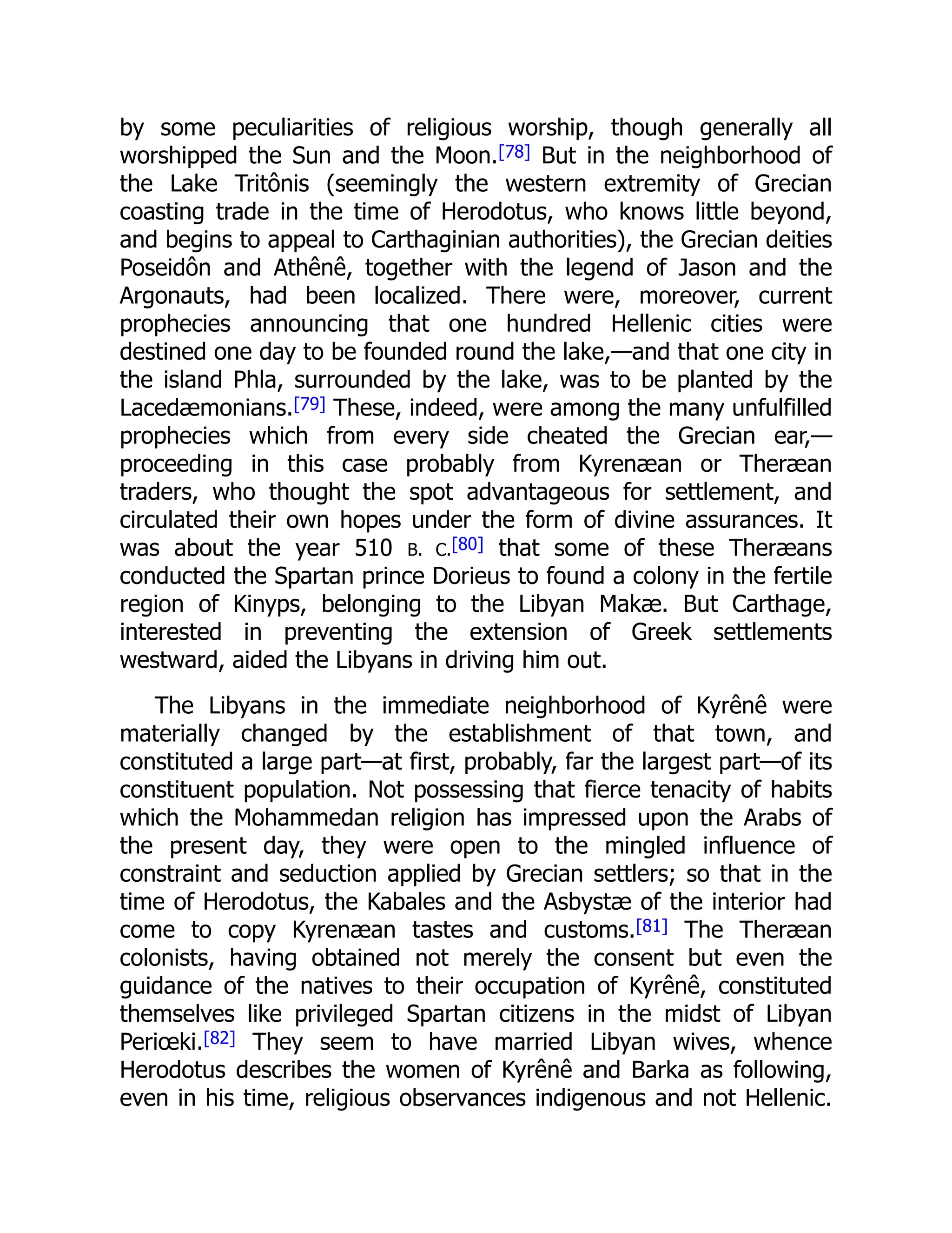 by some peculiarities of religious worship, though generally all
worshipped the Sun and the Moon.[78] But in the neighborhood of
the Lake Tritônis (seemingly the western extremity of Grecian
coasting trade in the time of Herodotus, who knows little beyond,
and begins to appeal to Carthaginian authorities), the Grecian deities
Poseidôn and Athênê, together with the legend of Jason and the
Argonauts, had been localized. There were, moreover, current
prophecies announcing that one hundred Hellenic cities were
destined one day to be founded round the lake,—and that one city in
the island Phla, surrounded by the lake, was to be planted by the
Lacedæmonians.[79] These, indeed, were among the many unfulfilled
prophecies which from every side cheated the Grecian ear,—
proceeding in this case probably from Kyrenæan or Theræan
traders, who thought the spot advantageous for settlement, and
circulated their own hopes under the form of divine assurances. It
was about the year 510 B. C.[80] that some of these Theræans
conducted the Spartan prince Dorieus to found a colony in the fertile
region of Kinyps, belonging to the Libyan Makæ. But Carthage,
interested in preventing the extension of Greek settlements
westward, aided the Libyans in driving him out.
The Libyans in the immediate neighborhood of Kyrênê were
materially changed by the establishment of that town, and
constituted a large part—at first, probably, far the largest part—of its
constituent population. Not possessing that fierce tenacity of habits
which the Mohammedan religion has impressed upon the Arabs of
the present day, they were open to the mingled influence of
constraint and seduction applied by Grecian settlers; so that in the
time of Herodotus, the Kabales and the Asbystæ of the interior had
come to copy Kyrenæan tastes and customs.[81] The Theræan
colonists, having obtained not merely the consent but even the
guidance of the natives to their occupation of Kyrênê, constituted
themselves like privileged Spartan citizens in the midst of Libyan
Periœki.[82] They seem to have married Libyan wives, whence
Herodotus describes the women of Kyrênê and Barka as following,
even in his time, religious observances indigenous and not Hellenic.
 