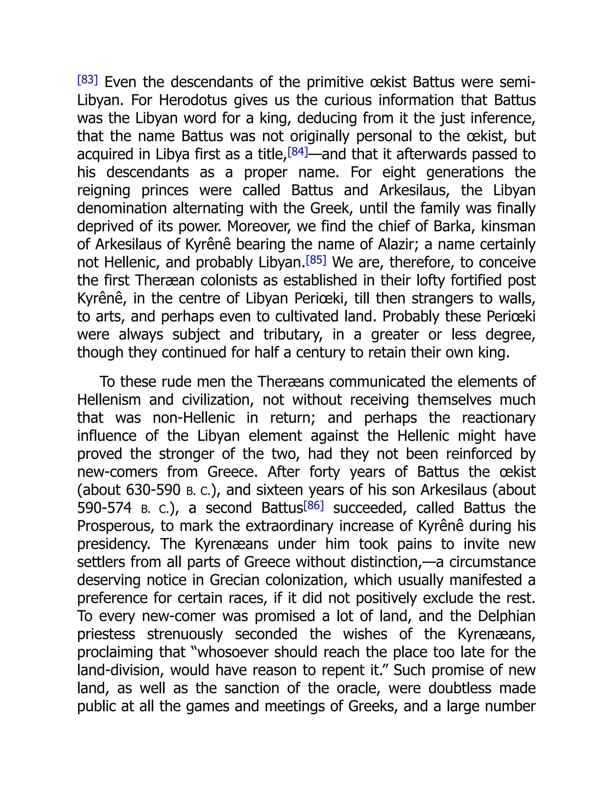 [83] Even the descendants of the primitive œkist Battus were semi-
Libyan. For Herodotus gives us the curious information that Battus
was the Libyan word for a king, deducing from it the just inference,
that the name Battus was not originally personal to the œkist, but
acquired in Libya first as a title,[84]—and that it afterwards passed to
his descendants as a proper name. For eight generations the
reigning princes were called Battus and Arkesilaus, the Libyan
denomination alternating with the Greek, until the family was finally
deprived of its power. Moreover, we find the chief of Barka, kinsman
of Arkesilaus of Kyrênê bearing the name of Alazir; a name certainly
not Hellenic, and probably Libyan.[85] We are, therefore, to conceive
the first Theræan colonists as established in their lofty fortified post
Kyrênê, in the centre of Libyan Periœki, till then strangers to walls,
to arts, and perhaps even to cultivated land. Probably these Periœki
were always subject and tributary, in a greater or less degree,
though they continued for half a century to retain their own king.
To these rude men the Theræans communicated the elements of
Hellenism and civilization, not without receiving themselves much
that was non-Hellenic in return; and perhaps the reactionary
influence of the Libyan element against the Hellenic might have
proved the stronger of the two, had they not been reinforced by
new-comers from Greece. After forty years of Battus the œkist
(about 630-590 B. C.), and sixteen years of his son Arkesilaus (about
590-574 B. C.), a second Battus[86] succeeded, called Battus the
Prosperous, to mark the extraordinary increase of Kyrênê during his
presidency. The Kyrenæans under him took pains to invite new
settlers from all parts of Greece without distinction,—a circumstance
deserving notice in Grecian colonization, which usually manifested a
preference for certain races, if it did not positively exclude the rest.
To every new-comer was promised a lot of land, and the Delphian
priestess strenuously seconded the wishes of the Kyrenæans,
proclaiming that “whosoever should reach the place too late for the
land-division, would have reason to repent it.” Such promise of new
land, as well as the sanction of the oracle, were doubtless made
public at all the games and meetings of Greeks, and a large number
 