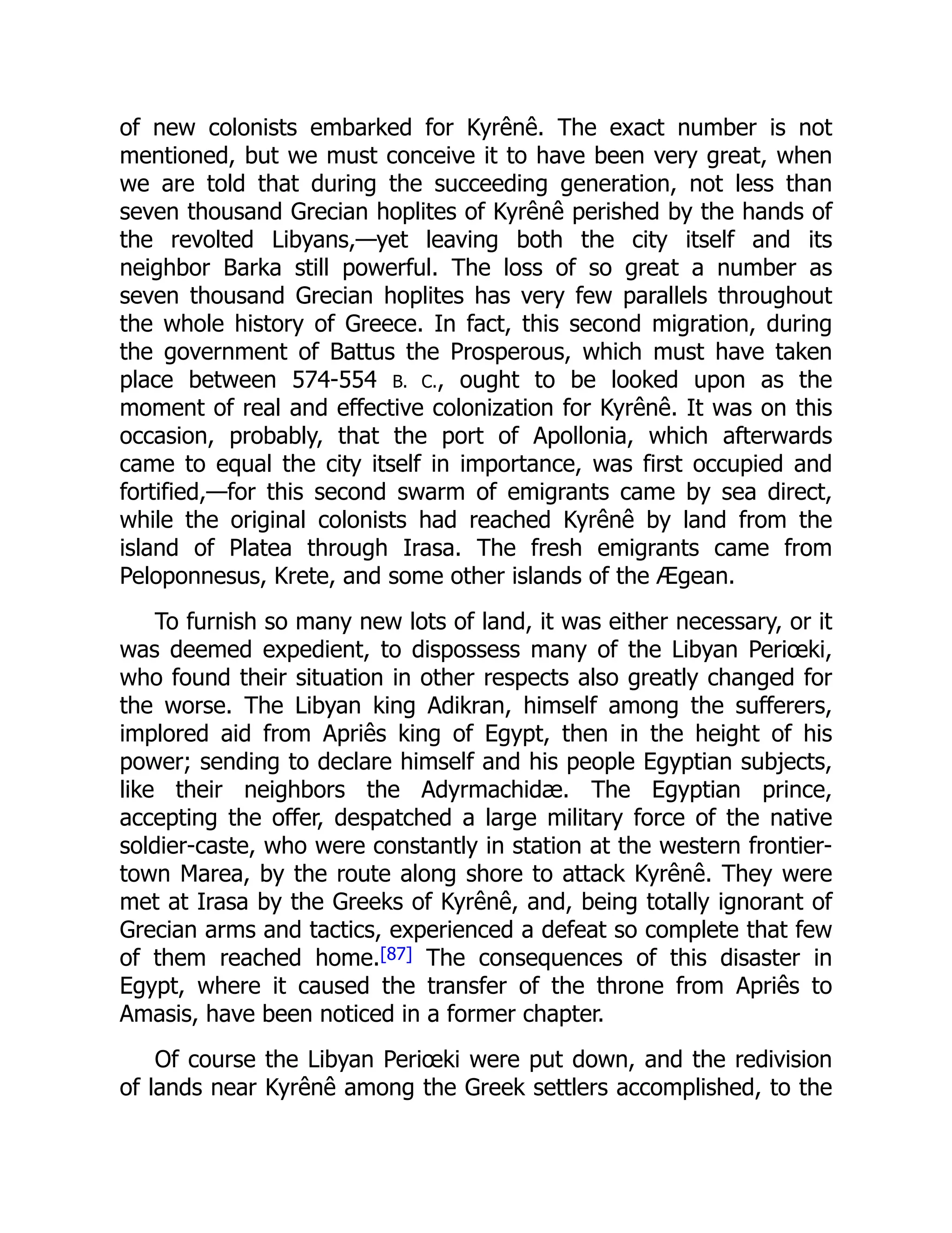 of new colonists embarked for Kyrênê. The exact number is not
mentioned, but we must conceive it to have been very great, when
we are told that during the succeeding generation, not less than
seven thousand Grecian hoplites of Kyrênê perished by the hands of
the revolted Libyans,—yet leaving both the city itself and its
neighbor Barka still powerful. The loss of so great a number as
seven thousand Grecian hoplites has very few parallels throughout
the whole history of Greece. In fact, this second migration, during
the government of Battus the Prosperous, which must have taken
place between 574-554 B. C., ought to be looked upon as the
moment of real and effective colonization for Kyrênê. It was on this
occasion, probably, that the port of Apollonia, which afterwards
came to equal the city itself in importance, was first occupied and
fortified,—for this second swarm of emigrants came by sea direct,
while the original colonists had reached Kyrênê by land from the
island of Platea through Irasa. The fresh emigrants came from
Peloponnesus, Krete, and some other islands of the Ægean.
To furnish so many new lots of land, it was either necessary, or it
was deemed expedient, to dispossess many of the Libyan Periœki,
who found their situation in other respects also greatly changed for
the worse. The Libyan king Adikran, himself among the sufferers,
implored aid from Apriês king of Egypt, then in the height of his
power; sending to declare himself and his people Egyptian subjects,
like their neighbors the Adyrmachidæ. The Egyptian prince,
accepting the offer, despatched a large military force of the native
soldier-caste, who were constantly in station at the western frontier-
town Marea, by the route along shore to attack Kyrênê. They were
met at Irasa by the Greeks of Kyrênê, and, being totally ignorant of
Grecian arms and tactics, experienced a defeat so complete that few
of them reached home.[87] The consequences of this disaster in
Egypt, where it caused the transfer of the throne from Apriês to
Amasis, have been noticed in a former chapter.
Of course the Libyan Periœki were put down, and the redivision
of lands near Kyrênê among the Greek settlers accomplished, to the
 