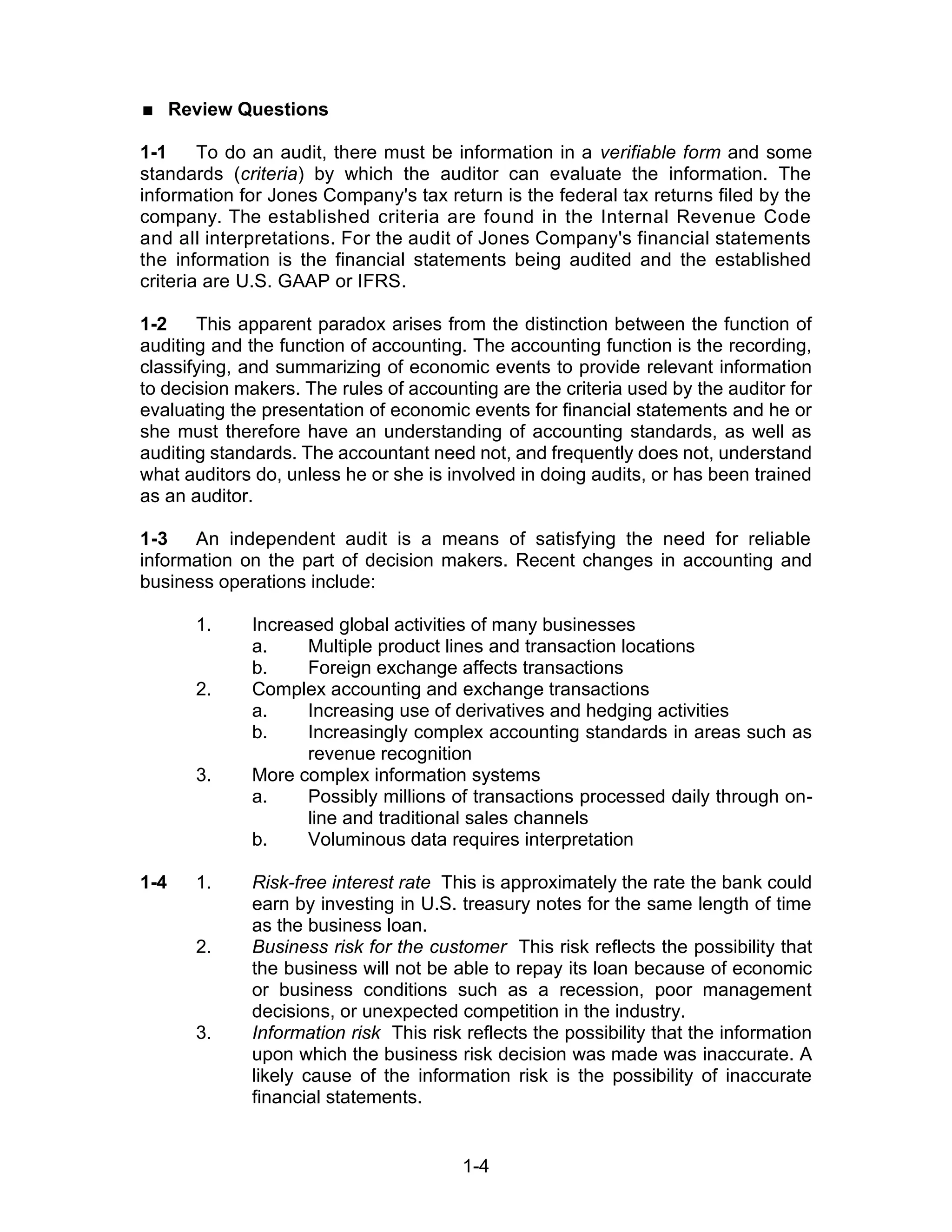 1-4
 Review Questions
1-1 To do an audit, there must be information in a verifiable form and some
standards (criteria) by which the auditor can evaluate the information. The
information for Jones Company's tax return is the federal tax returns filed by the
company. The established criteria are found in the Internal Revenue Code
and all interpretations. For the audit of Jones Company's financial statements
the information is the financial statements being audited and the established
criteria are U.S. GAAP or IFRS.
1-2 This apparent paradox arises from the distinction between the function of
auditing and the function of accounting. The accounting function is the recording,
classifying, and summarizing of economic events to provide relevant information
to decision makers. The rules of accounting are the criteria used by the auditor for
evaluating the presentation of economic events for financial statements and he or
she must therefore have an understanding of accounting standards, as well as
auditing standards. The accountant need not, and frequently does not, understand
what auditors do, unless he or she is involved in doing audits, or has been trained
as an auditor.
1-3 An independent audit is a means of satisfying the need for reliable
information on the part of decision makers. Recent changes in accounting and
business operations include:
1. Increased global activities of many businesses
a. Multiple product lines and transaction locations
b. Foreign exchange affects transactions
2. Complex accounting and exchange transactions
a. Increasing use of derivatives and hedging activities
b. Increasingly complex accounting standards in areas such as
revenue recognition
3. More complex information systems
a. Possibly millions of transactions processed daily through on-
line and traditional sales channels
b. Voluminous data requires interpretation
1-4 1. Risk-free interest rate This is approximately the rate the bank could
earn by investing in U.S. treasury notes for the same length of time
as the business loan.
2. Business risk for the customer This risk reflects the possibility that
the business will not be able to repay its loan because of economic
or business conditions such as a recession, poor management
decisions, or unexpected competition in the industry.
3. Information risk This risk reflects the possibility that the information
upon which the business risk decision was made was inaccurate. A
likely cause of the information risk is the possibility of inaccurate
financial statements.
 