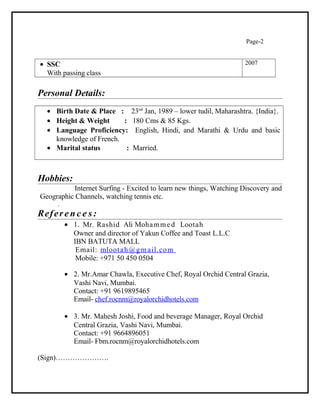 Page-2
• SSC
With passing class
2007
Personal Details:
• Birth Date & Place : 23nd
Jan, 1989 – lower tudil, Maharashtra. {India}.
• Height & Weight : 180 Cms & 85 Kgs.
• Language Proficiency: English, Hindi, and Marathi & Urdu and basic
knowledge of French.
• Marital status : Married.
Hobbies:
Internet Surfing - Excited to learn new things, Watching Discovery and
Geographic Channels, watching tennis etc.
.
Referenc e s:
• 1. Mr. Rashid Ali Mohammed Lootah
Owner and director of Yakun Coffee and Toast L.L.C
IBN BATUTA MALL
Email: mlootah@gmail.com
Mobile: +971 50 450 0504
• 2. Mr.Amar Chawla, Executive Chef, Royal Orchid Central Grazia,
Vashi Navi, Mumbai.
Contact: +91 9619895465
Email- chef.rocnm@royalorchidhotels.com
• 3. Mr. Mahesh Joshi, Food and beverage Manager, Royal Orchid
Central Grazia, Vashi Navi, Mumbai.
Contact: +91 9664896051
Email- Fbm.rocnm@royalorchidhotels.com
(Sign)………………….
 