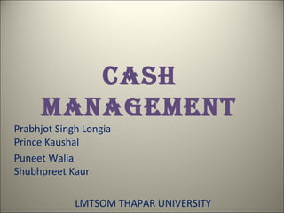 CASH
      MANAGEMENT
Prabhjot Singh Longia
Prince Kaushal
Puneet Walia
Shubhpreet Kaur

             LMTSOM THAPAR UNIVERSITY
 