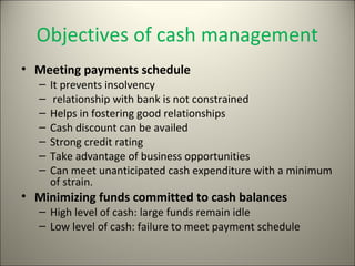Objectives of cash management
• Meeting payments schedule
   –   It prevents insolvency
   –    relationship with bank is not constrained
   –   Helps in fostering good relationships
   –   Cash discount can be availed
   –   Strong credit rating
   –   Take advantage of business opportunities
   –   Can meet unanticipated cash expenditure with a minimum
       of strain.
• Minimizing funds committed to cash balances
   – High level of cash: large funds remain idle
   – Low level of cash: failure to meet payment schedule
 