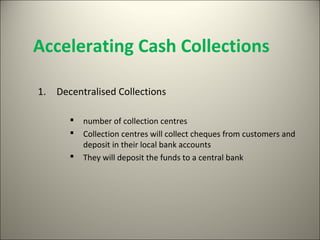 Accelerating Cash Collections

1. Decentralised Collections

         number of collection centres
         Collection centres will collect cheques from customers and
          deposit in their local bank accounts
         They will deposit the funds to a central bank
 