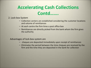 Accelerating Cash Collections
                 Contd…….
2. Lock-box System
         – Collection centers are established considering the customer locations
           and volume of remittances
         – At each centre the firm hires a post office box
         – Remittances are directly picked from the bank whom the firm gives
           the authority


 Advantages of lock-box system are
         – cheques are deposited immediately upon receipt of remittances
         – Eliminates the period between the time cheques are received by the
           firm and the time they are deposited in the bank for collection
 