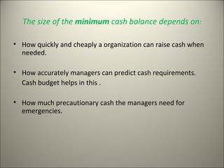 The size of the minimum cash balance depends on:

• How quickly and cheaply a organization can raise cash when
  needed.

• How accurately managers can predict cash requirements.
  Cash budget helps in this .

• How much precautionary cash the managers need for
  emergencies.
 