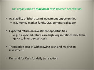 The organization’s maximum cash balance depends on:


• Availability of (short-term) investment opportunities
   – e.g. money market funds, CDs, commercial paper

• Expected return on investment opportunities.
   – e.g. If expected returns are high, organizations should be
     quick to invest excess cash

• Transaction cost of withdrawing cash and making an
  investment

• Demand for Cash for daily transactions
 