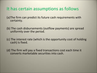 It has certain assumptions as follows
(a)The firm can predict its future cash requirements with
   certainty.

(b) The cash disbursements (outflow payments) are spread
   uniformly over the period.

(c) The interest rate (which is the opportunity cost of holding
   cash) is fixed.

(d) The firm will pay a fixed transactions cost each time it
   converts marketable securities into cash.
 